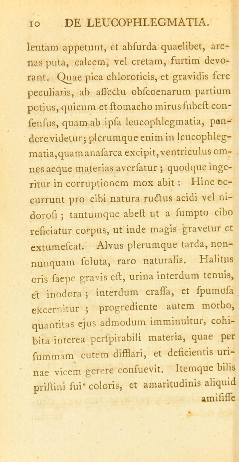 lentam appetunt, et abfurda quaelibet, are- nas puta, calcem, vel cretam, furtim devo- rant. Quae pica chloroticis, et gravidis fere peculiaris, ab affedfu obfcoenarum partium potius, quicum et ftomacho mirus fubeft con- fenfus, quam ab Ipfa leucophlegmatia, pan- dere videtur; plerumque enim in leucophleg- matia,quam anafarca excipit, ventriculus om- nes aeque materias averfatur ; quodque inge- ritur in corruptionem mox abit : Hinc oc- currunt pro cibi natura rudus acidi vel ni- dorofi ; tantumque abeft ut a fumpto cibo reficiatur corpus, ut inde magis gravetur et extumefcat. Alvus plerumque tarda, non- foluta, raro naturalis. Plalitus oris faepe gravis eft, urina interdum tenuis, et inodora ; interdum crafla, et fpumdfa excernitur ; progrediente autem morbo, quantitas ejus admodum imminuitur, cohi- bita interea perlpiiabili materia, quae per fummam cutem difflari, et deficientis uri- nae vicem gerere confuevit. Itemque bilis priftini fui* coloris, et amaritudinis aliquid amififfle