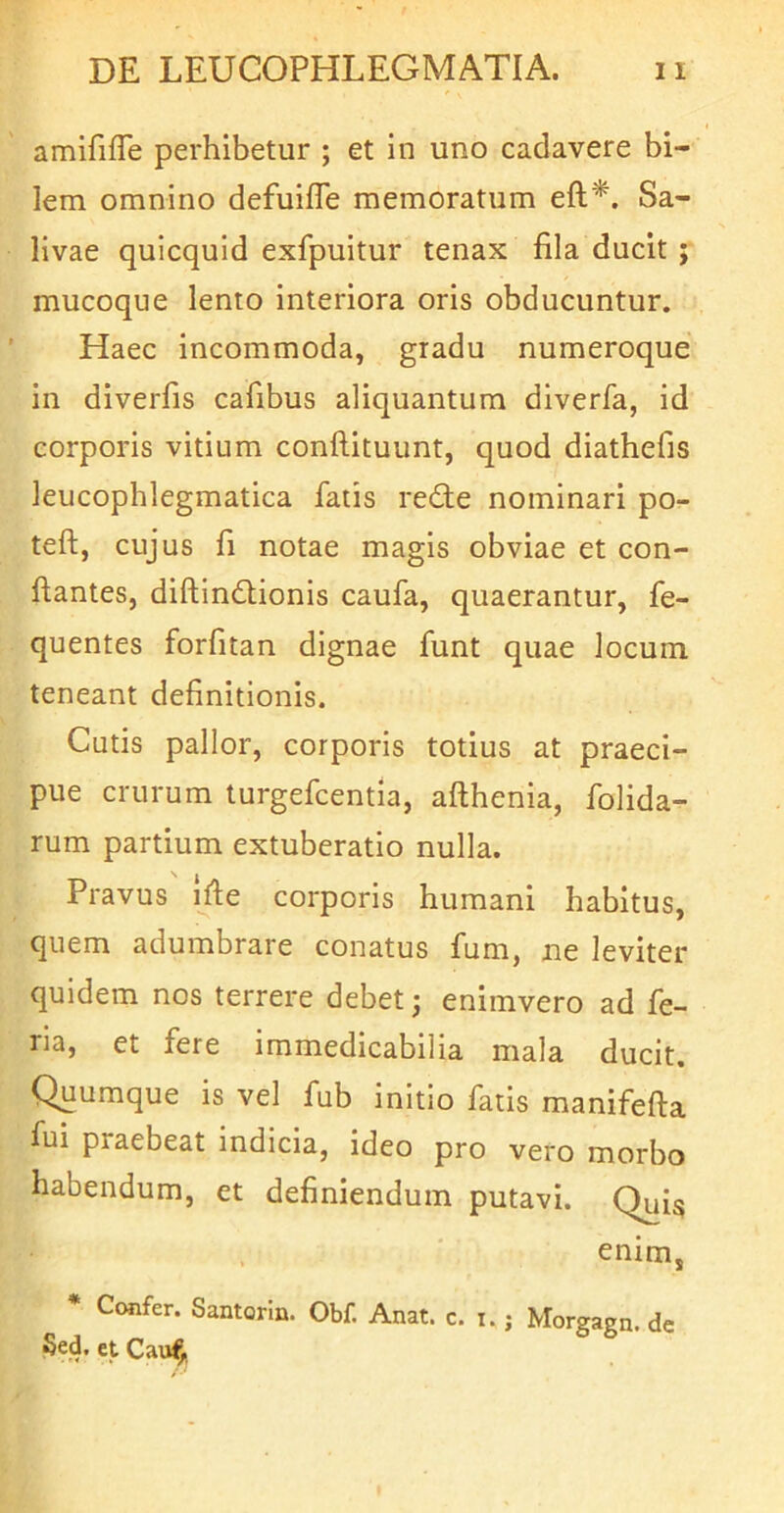 amifilTe perhibetur ; et in uno cadavere bi- lem omnino defuilTe memoratum eft*. Sa- livae quicquid exfpuitur tenax fila ducit ; mucoque lento interiora oris obducuntur. Haec incommoda, gradu numeroque in diverfis cafibus aliquantum diverfa, id corporis vitium conflituunt, quod diathefis leucophlegmatica fatis rede nominari po- teft, cujus fi notae magis obviae et con- flantes, diftindionis caufa, quaerantur, fe- quentes forfitan dignae funt quae locum teneant definitionis. Cutis pallor, corporis totius at praeci- pue crurum turgefcentia, afthenia, folida- rum partium extuberatio nulla. Pravus ijfe corporis humani habitus, quem adumbrare conatus fum, ne leviter quidem nos terrere debet j enimvero ad fe- na, et fere immedicabilia mala ducit. Quumque is vel fub initio fatis manifefta fui praebeat indicia, ideo pro vero morbo habendum, et definiendum putavi. Quis enim, * Confer. Santorln. Obf. Anat. c. i.; Morgagn. de Sed. et Cau^