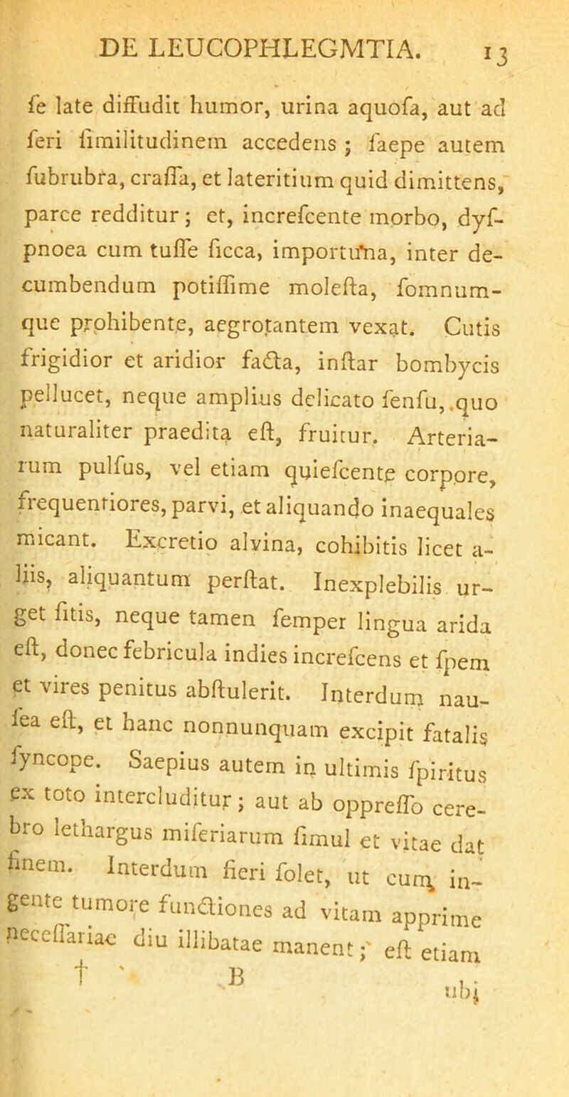 fe late diffudit humor, urina aquofa, aut ad feri firailitudinein accedens ; faepe autem fubrubra, crafla, et lateritium quid dimittens, parce redditur; et, increfcente morbo, dyf- pnoea cum tuffe ficca, importifna, inter de- cumbendum potiffime molefta, fomnum- que prohibente, aegrotantem vexat. Cutis frigidior et aridior fadla, inftar bombycis pellucet, neque amplius delicato fenfu,.quo naturaliter praedit^ eft, fruitur, Arteria- lum pulfus, vel etiam quiefeente corpore, fiequentiores, parvi, et aliquando inaequales micant. Excretio alvina, cohibitis licet a- liis, aliquantum perftat. Inexplebilis ur- get fitis, neque tamen femper lingua arida eft, donec febricula indies increfeens et fpem et vires penitus abftulerit. Interdum nau- fea eft, et hanc nonnunquam excipit fatalis iyncope. Saepius autem in ultimis fpiritus ex toto intercluditur; aut ab oppreflb cere- bro lethargus miferiariim fimul et vitae dat fmem. Interdum fieri folet, ut cun\ ia- gente tumore fundiones ad vitam apprime necdlariac diu illibatae manenteft etiam t ■ B nb^