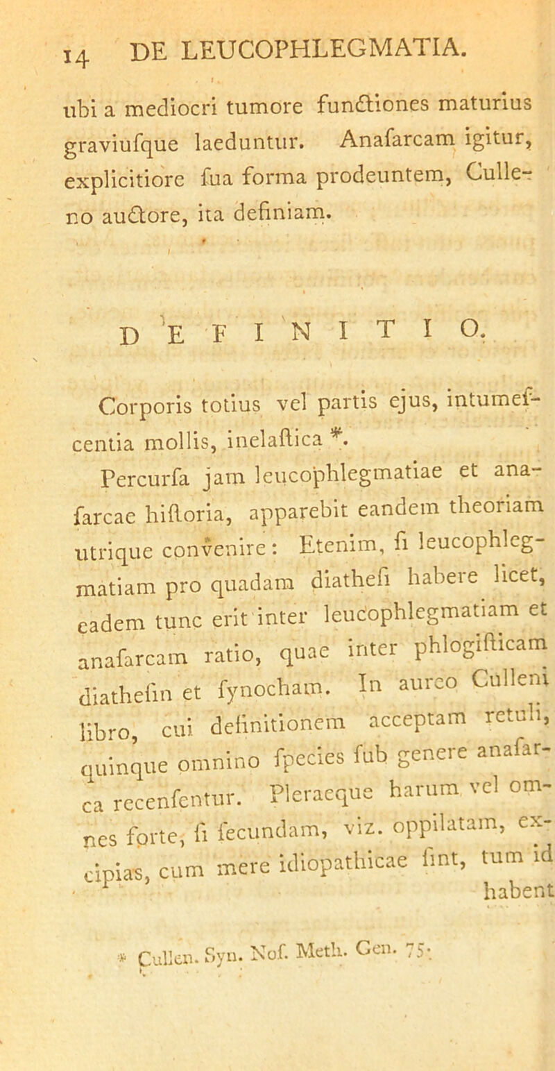 ubi a mediocri tumore funftiones maturius graviufque laeduntur. Anafarcam igitur, explicitiore fua forma prodeuntem, Culle-r no audlore, ita definiarn. D E F I N I T I O. Corporis totius vel partis ejns, intumef- cenlia mollis, inelaflica Percurfa jam leucophlegmatiae et ana- farcae hiftoria, apparebit eandem theoriam utrique convenire: Etenim, fi leucophleg- matiam pro quadam diathefi habere licet, eadem tunc erit inter leucophlegmatiam et anafarcam ratio, quae inter phlogifltcam (liathefin et fynocham. In aureo Cullem libro, cui definitionem acceptam retub, quinque omnino fpecies fub genere anafar- ca rccenfentur. Pleraeque harum vcl om- nes fprte, fi fecundam, viz. oppilatam, ex- cipiam, cum mere idiopathicae fint, tum id ^ habent * CuUai. Syn. Nof. Metii. Ceu. 75-