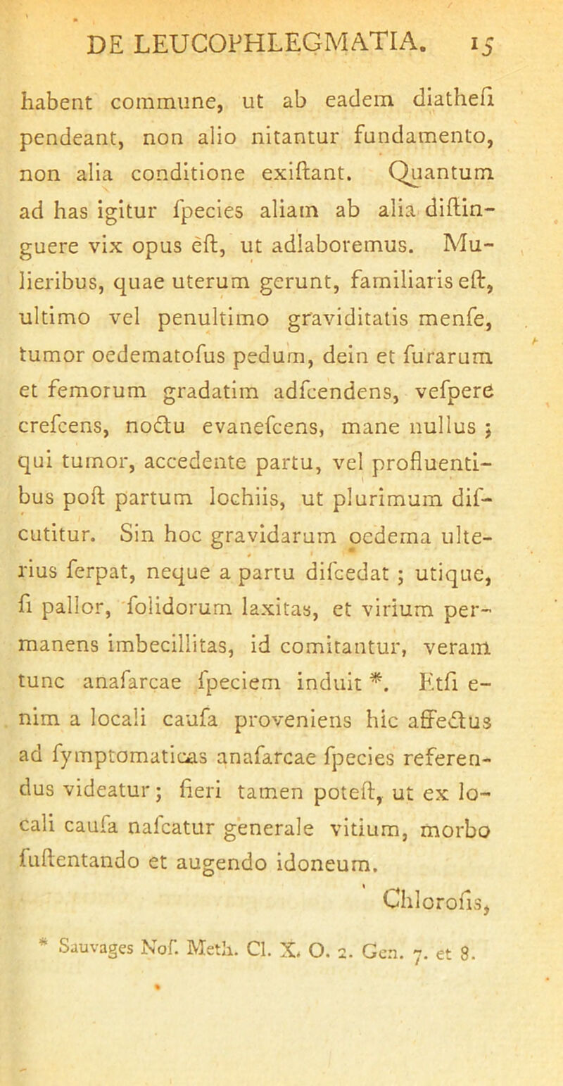 habent commune, ut ab eadem diatheii pendeant, non alio nitantur fundamento, non alia conditione exiftant. Quantum ad has igitur fpecies aliam ab alia diftin- guere vix opus eft, ut adlaboremus. Mu- lieribus, quae uterum gerunt, familial is eft, ultimo vel penultimo graviditatis menfe, tumor oedematofus pedum, dein et furarum et femorum gradatim adfcendens, vefpere crefcens, nodu evanefcens, mane nullus j qui tumor, accedente partu, vel profluenti- bus poft partum lochiis, ut plurimam dif- cutitur. Sin hoc gravidaram oedema ulte- rius ferpat, neque a partu difcedat ; utique. Ii pallor, folidorum laxitas, et virium per- manens imbecillitas, id comitantur, veram tunc anafarcae fpeciem induit *. Etfi e- nim a locali caufa proveniens hic affedlus ad fymptomaticas anafarcae fpecies referen- dus videatur; fleri tamen poteft, ut ex lo- cali caufa naicatur generale vitium, morbo fuftentando et augendo idoneum. Chlorofls, ^ Sauvages Nof. Metii. Cl. X O. 2. Gcn. 7. et 8.