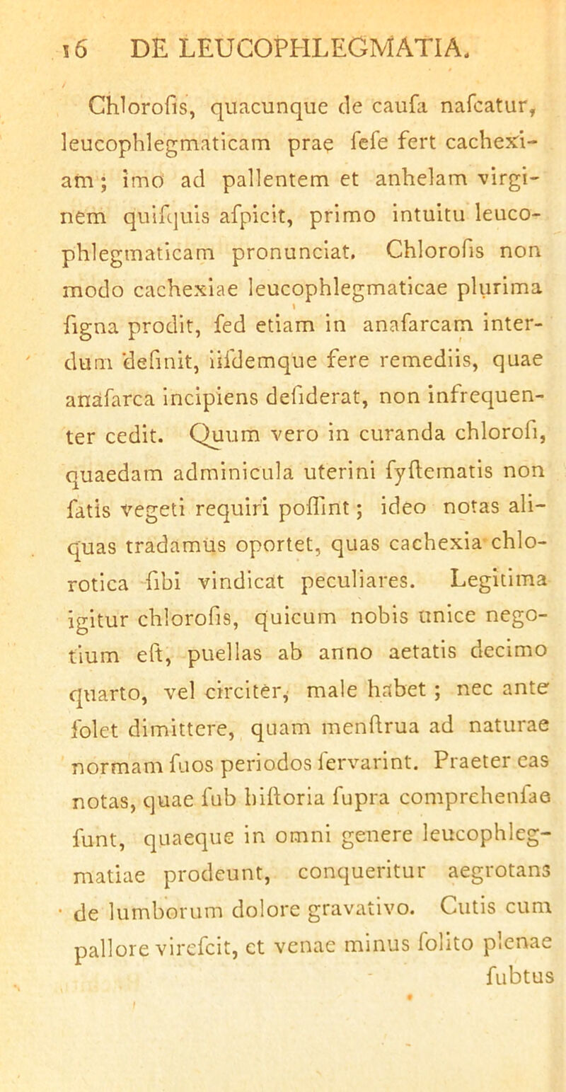 Chlorofis, quacunque cie caufa nafcatur, leucophlegmaticam prae fert cachexi- am ; imo ad pallentem et anhelam virgi- nem quifquis afpicit, primo intuitu leuco- phlegmaticam pronunclat. Chlorofis non modo cachexiae leucophlegmaticae plurima I figna prodit, fed etiam in anafarcam inter- dum 'definit, iifdemque fere remediis, quae anafarca incipiens defiderat, non infrequen- ter cedit. Quum vero in curanda chlorofi, quaedam adminicula uterini fyftematis non fatis vegeti requiri poflint; ideo notas ali- quas tradamus oportet, quas cachexia chlo- rotica Tibi vindicat peculiares. Legitima igitur chlorofis, quicum nobis unice nego- tium eft, puellas ab anno aetatis decimo quarto, vel circiter, male habet ; nec ante folet dimittere, quam menfirua ad naturae normam fuos periodos fervarint. Praeter eas notas, quae fub biftoria fupra comprehenlae funt, quaeque in omni genere leucophleg- matiae prodeunt, conqueritur aegrotans ■ de lumborum dolore gravativo. Cutis cum pallore virefcit, et venae minus folito plenae fubtus f