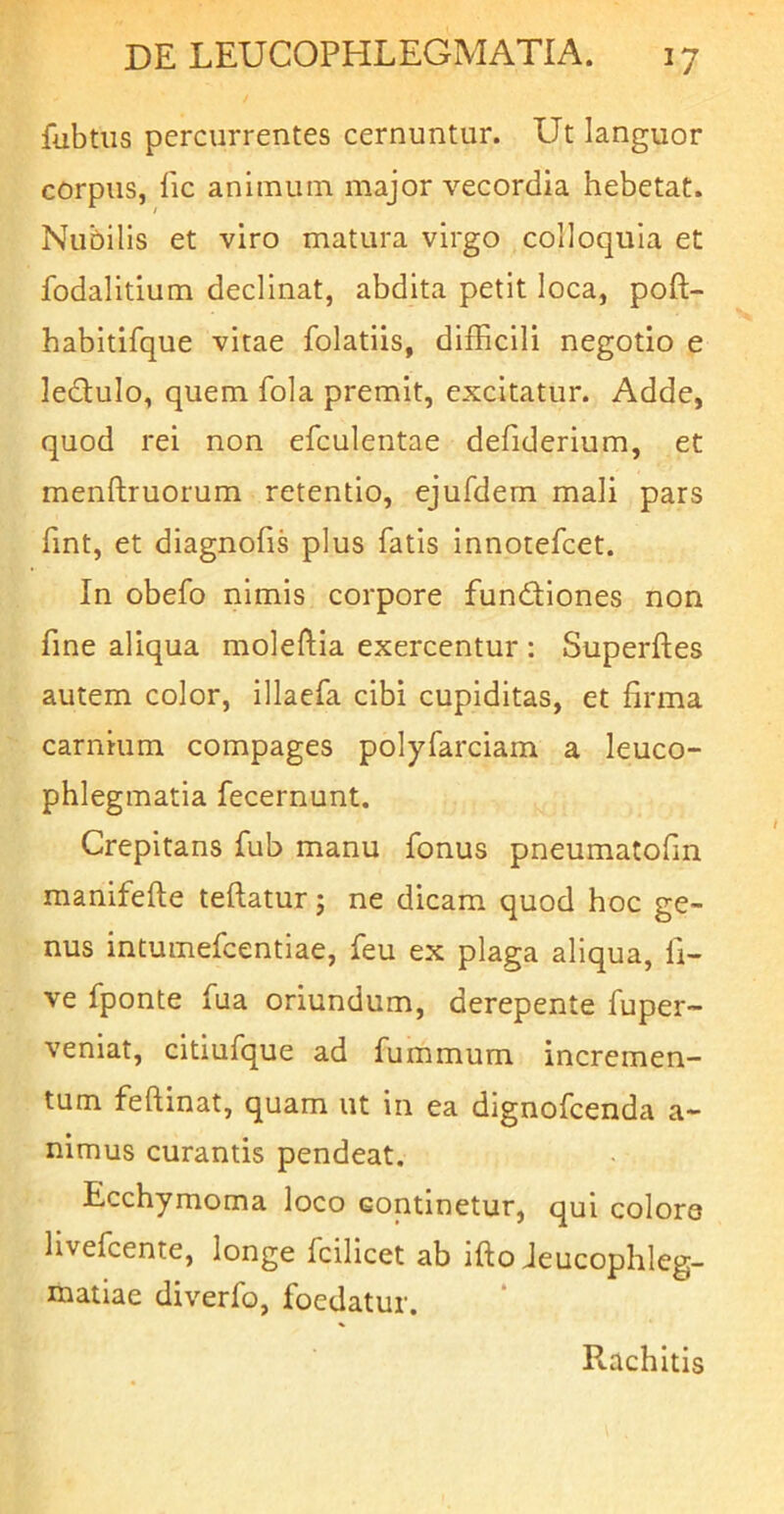 fubtiis percurrentes cernuntur. Ut languor corpus, lic animum major vecordia hebetat. Nubilis et viro matura virgo colloquia et fodalitium declinat, abdita petit loca, poft- habitifque vitae folatiis, difficili negotio e ledtulo, quem fola premit, excitatur. Adde, quod rei non efculentae defiderium, et menftruorum retentio, ejufdem mali pars fint, et diagnofis plus fatis innotefcet. In obefo nimis corpore fundiones non fine aliqua moleftia exercentur : Superftes autem color, illaefa cibi cupiditas, et firma carnium compages polyfarciam a leuco- phlegmatia fecernunt. Crepitans fub manu fonus pneumatofm manifefte teftatur j ne dicam quod hoc ge- nus intumefcentiae, feu ex plaga aliqua, li- ve fponte fua oriundum, derepente fuper- veniat, citiufque ad fummum incremen- tum feftinat, quam ut in ea dignofcenda a- nimus curantis pendeat. Ecchymoma loco continetur, qui colore livefcente, longe fcilicet ab ifto Jeucophleg- niatiae diverfo, foedatur. Piachltis