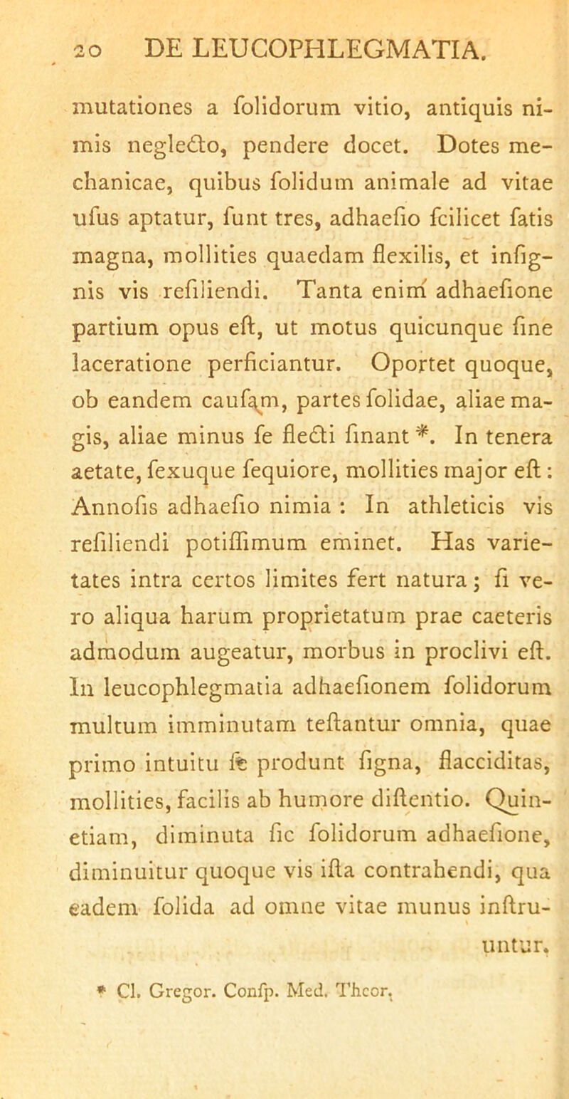 mutationes a folidorum vitio, antiquis ni- mis negle<fto, pendere docet. Dotes me- chanicae, quibus folidum animale ad vitae ufus aptatur, funt tres, adhaefio fcilicet fatis magna, mollities quaedam flexilis, et infig- nis vis refiliendi. Tanta enini adhaefione partium opus eft, ut motus quicunque fine laceratione perficiantur. Oportet quoque, ob eandem cauf^m, partes folidae, aliae ma- gis, aliae minus fe fledli fmant *. In tenera aetate, fexuque fequiore, mollities major eft; Annofis adhaefio nimia : In athleticis vis refiliendi potiflimum eminet. Has varie- tates intra certos limites fert natura; fi ve- ro aliqua harum proprietatum prae caeteris admodum augeatur, morbus in proclivi eft. lii leucophlegmatia adhaefionem folidorum multum imminutam teftantur omnia, quae primo intuitu 1% produnt figna, flacciditas, mollities, facilis ab humore diftentio. Quin- etiam, diminuta fic folidorum adhaefione, diminuitur quoque vis ifta contrahendi, qua eadem folida ad omne vitae munus inftru- iintur. * Cl. Gregor. Confp. Med. ^'hcor.