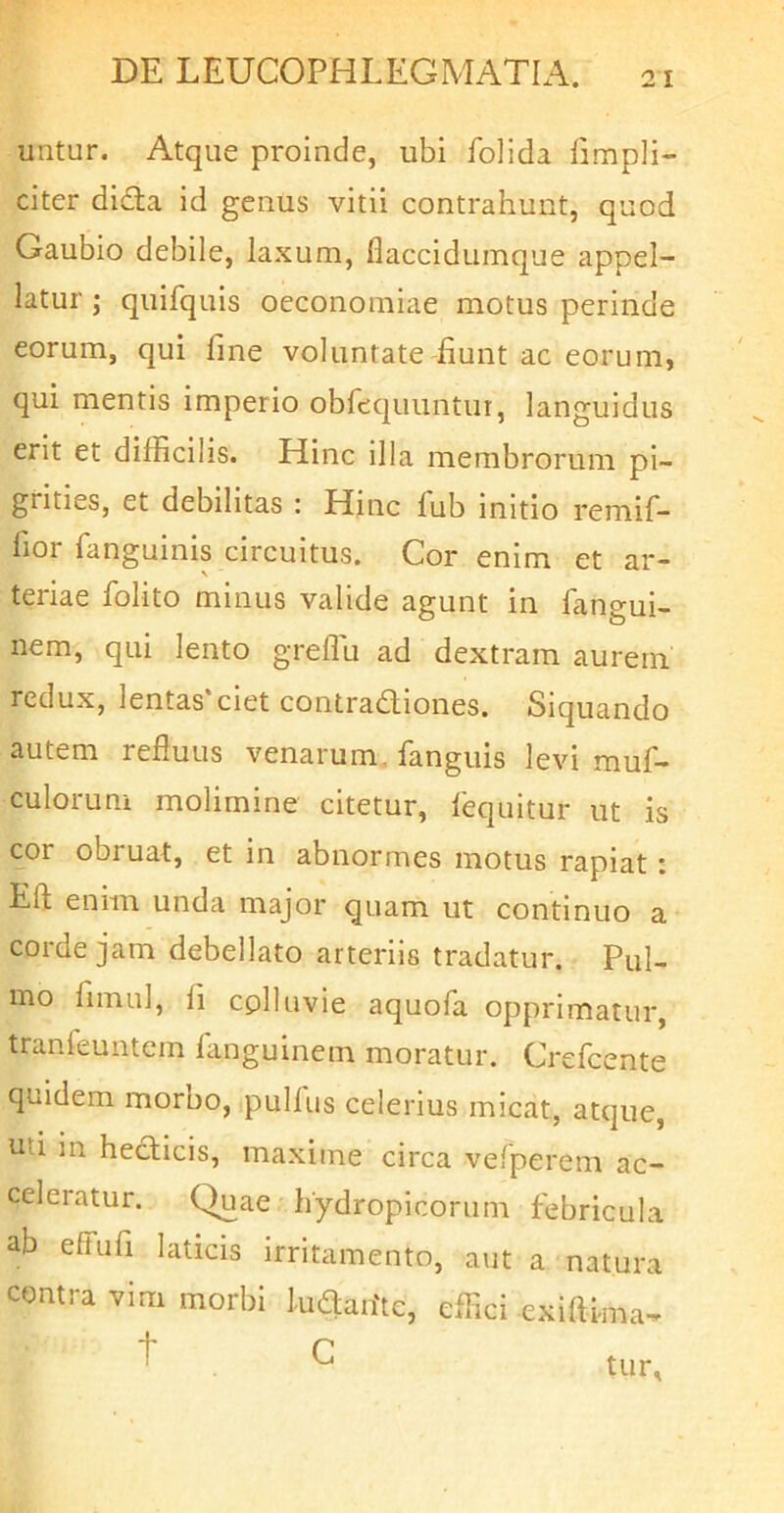 untur. Atque proinde, ubi folida limpli- citer dida id genus vitii contrahunt, quod Gaubio debile, laxum, flaccidumque appel- latur j quifquis oeconomiae motus perinde eorum, qui fme voluntateTunt ac eorum, qui mentis imperio obfequuntur, languidus erit et difficilis. Hinc illa membrorum pi- grities, et debilitas : Hinc ffib initio remif- fior fanguinis circuitus. Cor enim et ar- teriae folito minus valide agunt in fangui- nem, qui lento greflu ad dextram aurem redux, lentas ciet contradiones. Siquando autem refluus venarum, fanguis levi muf- culorum molimine citetur, fequitur ut is cor obruat, et in abnormes motus rapiat: Eft enim unda major quam ut continuo a corde jam debellato arteriis tradatur. Pul- mo flmul, fi cplluvie aquofa opprimatur, tranfeuntem fanguinem moratur. Crefcente quidem morbo, pullus celerius micat, atque, uti in hecticis, maxime circa vefperem ac- celeratur. Quae hydropicorum febricula ab effufi laticis irritamento, aut a natura contra vim morbi ludadte, effici exidi-ma^