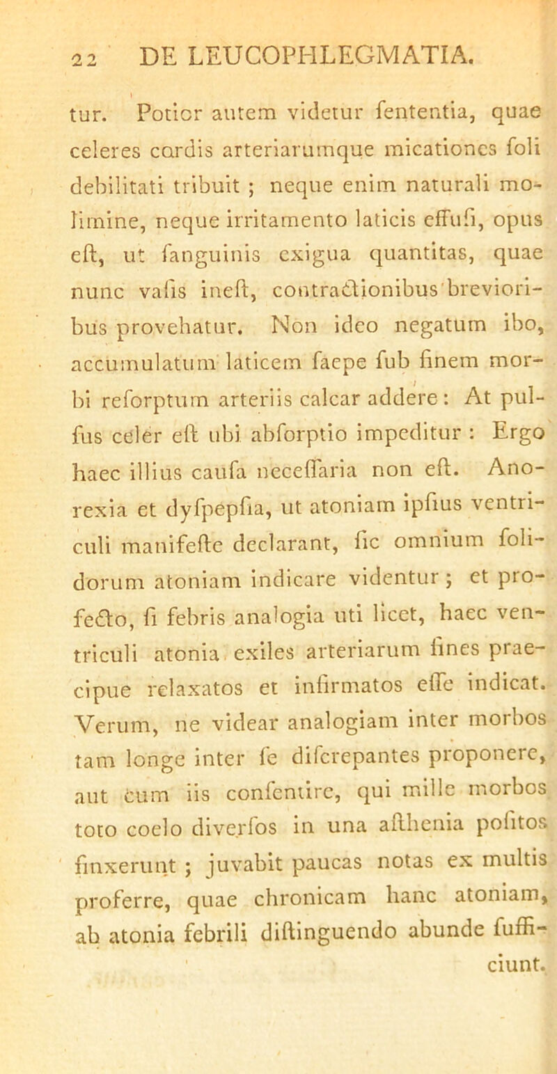 tur. Potior autem videtur fententia, quae celeres cordis arteriarumque micationcs foli debilitati tribuit ; neque enim naturali mo- limine, neque irritamento laticis effufi, opus eft, ut fanguinis exigua quantitas, quae nunc valis iueft, coutradionibus'breviori- bus provehatur. Non ideo negatum ibo, accumulatum laticem faepe fub finem mor- bi reforptum arteriis calcar addere : At pul- fus celer eft ubi abforptio impeditur : Ergo haec illius caufa neceflaria non eft. Ano- rexia et dyfpepfia, ut atoniarn ipfius ventri- culi manifefte declarant, fic omnium foli- dorum atoniarn indicare videntur ; et pro- fedo, fi febris analogia uti licet, haec ven- triculi atonia exiles arteriarum fines prae- cipue relaxatos et infirmatos efle indicat. Verum, ne videar analogiam inter morbos tam longe inter fe diferepantes proponere, aut tum lis confentirc, qui mille morbos toto coelo dlveiTos in una afthenia politos finxerunt j juvabit paucas notas ex multis proferre, quae chronicam hanc atoniarn, ab atonia febrili diftinguendo abunde fuffi- ciunt.