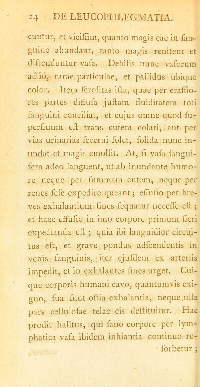 cunlur, et viciffim, quanto magis eae in fan- guine abundant, tanto magis renitent et diftenduntur vafa. Debilis nunc vaforum a6tio, rarae particulae, et pallidus ubique color. Item ferofitas ifta, quae per craffio- res partes diffufa juftam fliiiditatem toti languini conciliat, et cujus omne quod fu- perfluum eft trans cutem colari, aut per vias urinarias fecerni folet, folida nunc in- undat et magis emollit. At, fi vafa fangui- fera adeo languent, ut ab inundante humo- re neque per fummain cutem, neque per renes fefe expedire queant; effufio per bre- ves exhalantium fines fequatur neceffe e(l; et haec effufio in imo corpore primum fieri expedianda eft ; quia ibi languidior circui- tus eft, et grave pondus adfcendentis in venis fanguinis, iter ejufdem ex arteriis impedit, et in exhalantes fines urget. Cui- que corporis humani cavo, quantumvis exi- guo, fua funt oftia exhalantia, neque .ulla pars cellulofae telae eis deftituitur. Hac prodit halitus, qui limo corpore per lym- phatica vafa ibidem inhiantia continuo re- forbetur ;