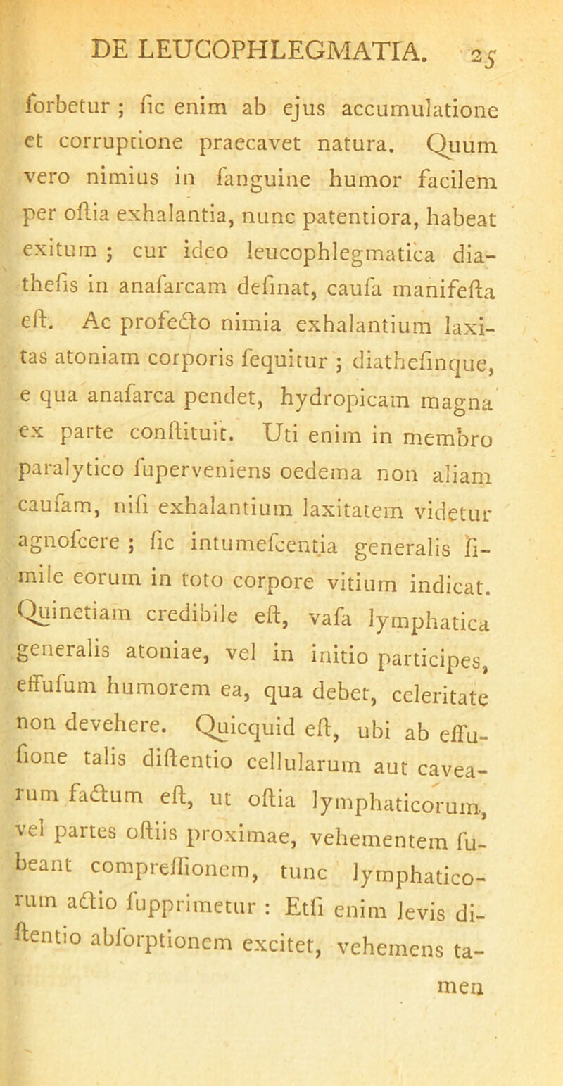 forbetur ; fic enim ab ejus accumulatione ct corruptione praecavet natura. Quum vero nimius in fanguine humor facilem per oflia exhalantia, nunc patentiora, habeat exitura ; cur ideo leucophlegmatica dla- thefis in anafarcam definat, caufa manifefta eft. Ac profedo nimia exhalantium laxi- tas atonlam corporis lequitur j diathefmque, e qua anafarca pendet, hydropicam magna cx parte conftitult. Uti enim In membro paralytico fuperveniens oedema non aliam caufam, nifi exhalantium laxitatem videtur agnofcere ; lic intumefcentla generalis li- mile eorum In toto corpore vitium indicat. Quinetiam credibile eft, vafa lymphatica generalis atoniae, vel in initio participes, effufum humorem ea, qua debet, celeritate non devehere. Quicquid eft, ubi ab effu- fione talis diftentlo cellularum aut cavea- rum hadum eft, ut oftia lymphaticorum, vel partes oftiis proximae, vehementem fu- beant compreffionem, tunc lymphatico- rum adio fupprimetur : Etfi enim levis di- ftentio ablorptionem excitet, vehemens ta- men