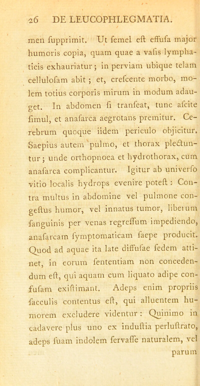 men fupprimit. Ut femel eft effufa major humoris copia, quam quae a vafis lympha- ticis exhauriatur; in perviam ubique telam cellulofam abit ; et, crefcente morbo, mo- lem totius corporis mirum in modum adau- get. In abdomen fi tranfeat, tunc afcite fimul, et anafarca aegrotans premitur. Ce- rebrum quoque iidem periculo objicitur. Saepius autem 'pulmo, et thorax plectun- tur ; unde orthopnoea et hydrothorax, cum anafarca complicantur. Igitur ab univerfo vitio localis hydrops evenire poteft : Con- tra multus in abdomine vel pulmone con- geftus humor, vel innatus tumor, liberum fanguinis per venas regreffum impediendo, anafarcam fymptomaticam laepe producit. Quod ad aquae ita late diffufae fedem atti- net, in eorum fcntentiam non conceden- dum eft, qui aquam cum liquato adipe con- fufam exiftimant. Adeps enim propriis faeculis contentus eft, qui alluentem hu- morem excludere videntur: Quinimo in cadavere plus uno ex induftia perluftrato, adeps fuam indolem fervafle naturalem, vel parum