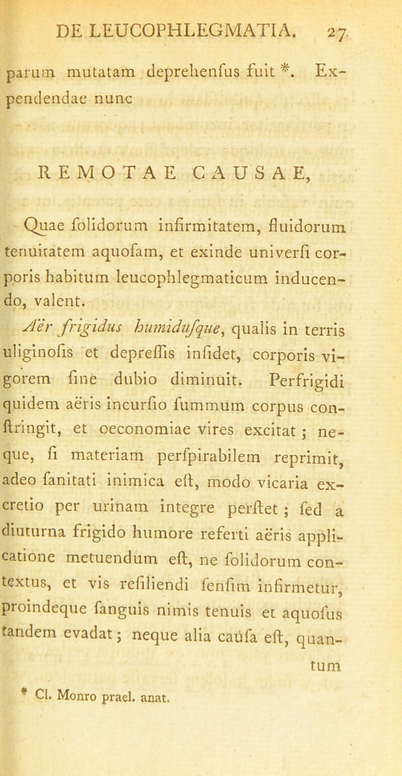 parum mutatam deprelienlus fuit Ex- pendendae nunc REMOTAE CAUSAE, Quae folidorum infirmitatem, fluidorum termiratem aquofam, et exinde univerfi cor- poris habitum leucophlegmaticum inducen- do, valent. Jer frigidus humidufque, qualis in terris uliginofis et deprefTis infidet, corporis vi- gorem fine dubio diminuit. Perfrigidi quidem aeris incurfio fummum corpus con- flringit, et oeconomiae vires excitat ; ne- que, fi materiam perfpirabilem reprimit, adeo fanitati inimica dl, modo vicaria ex- cretio per urinam integre perflet ; fed a diuturna frigido humore referti aeris appli- catione metuendum efl, ne folidorum con- textus, et vis rdiliendi fenfim infirmetur, proindeque fanguis nimis tenuis et aquofus tandem evadat; neque alia cadfa eft, quan- tum * Cl. Monro praei, anat.