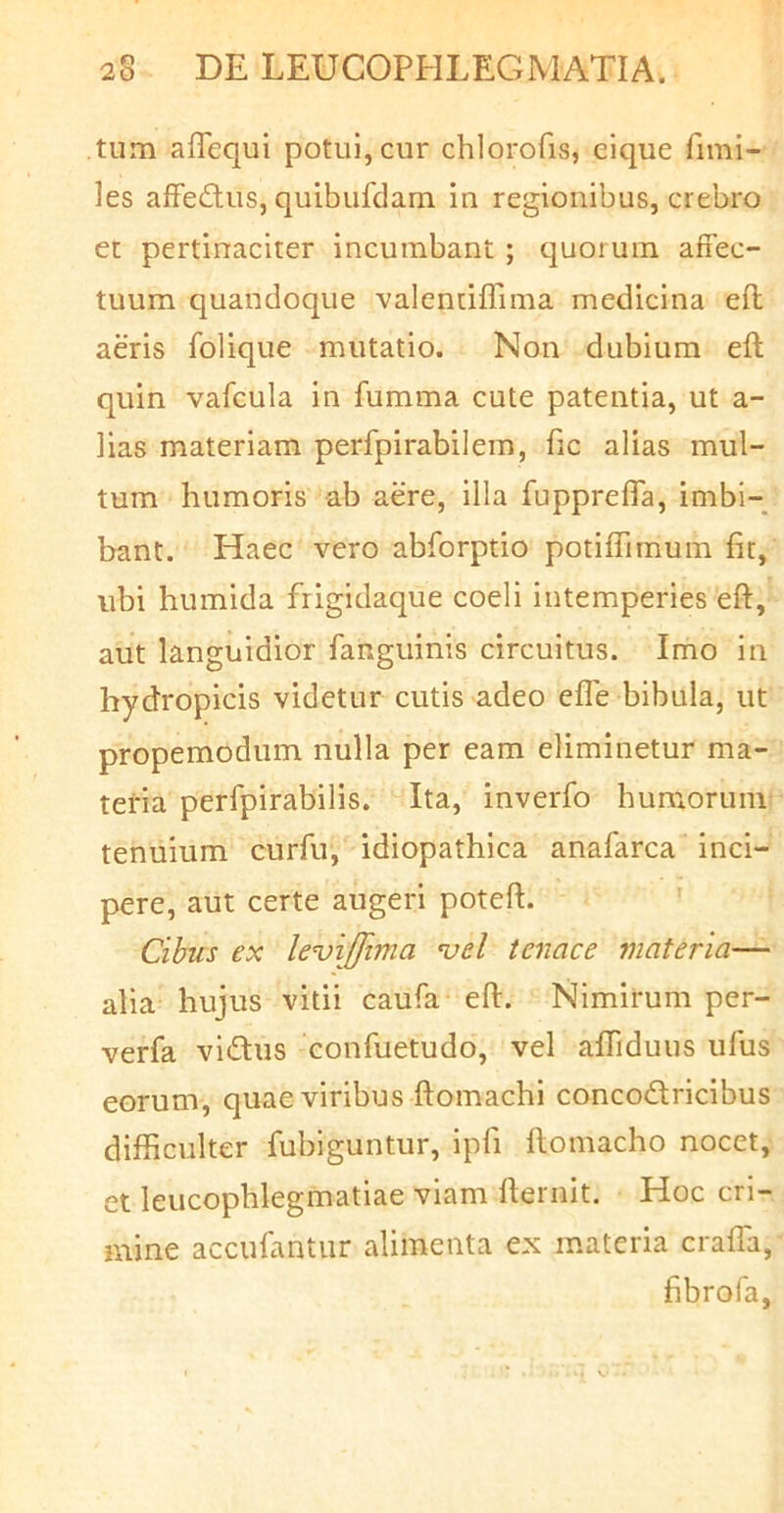 tum aiTequi potui, cur chlorofis, cique fimi- les affedtus, quibufdam in regionibus, crebro et pertinaciter incumbant ; quorum affec- tuum quandoque -valencifrima medicina efl aeris folique mutatio. Non dubium eft quin vafcula in fumma cute patentia, ut a- lias materiam perfpirabilem, fic alias mul- tum humoris ab aere, illa fupprefla, imbi- bant. Haec vero abforptio potiflimum fit, ubi humida frigidaque coeli intemperies eft, aut languidior fanguinis circuitus. Imo in hycJropicis videtur cutis adeo efle bibula, ut propemodum nulla per eam eliminetur ma- teria perfpirabilis. Ita, inverfo humorum tenuium curfu, idiopathica anafarca inci- pere, aut certe augeri poteft. Cihus ex levijfima ^el tenace materia— alia hujus vitii caufa eft. Nimirum per- verfa vidus confuetudo, vel aftiduus ufus eorum, quae viribus ftomachi concodtricibus difficulter fubiguntur, ipfi ftomacho nocet, et leucophlegmatiae viam fternit. Hoc cri- mine accufantur alimenta ex materia crafla, fibrofa,