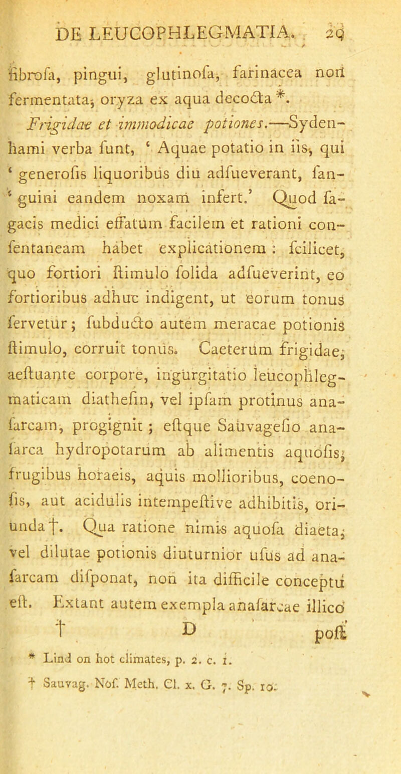 *- / iibrofa, pingui, glutinofaj farinacea noii fermentata^ oryza ex aqua deco£ta Frigidat et immodicae potiones.—Syden- hami verba funt, ‘ Aquae potatio in iis^ qui ‘ generofis liquoribus diu adfueverant, fan- ‘ guini eandem noxarri iniert.’ Quod fa- gacis medici effatum facilem et rationi con- fentaneam habet explicationem : fcilicet, quo fortiori ftimulo folida adfueverint, eo fortioribus adhuc indigent, ut eorum tonus fervetur; fubdudlo autem meracae potionis ftimulo, corruit tomis. Caeterum frigidae; aeftuante corpore, ingurgitatio leucophleg- maticam diathefin, vel ipfam protinus ana- farcam, progignit; eftque SaUvagefio ana- larca hydropotarum ab alimentis aquofis; frugibus horaeis, aquis mollioribus, coeno- (is, aut acidulis intempeftive adhibitis, ori- unda f. Qua ratione nimis aquofa diaeta; vel dilutae potionis diuturnior ufus ad ana- farcam difponat, non ita difficile conceptii eft. Extant autem exempla anafarcae illicd ^ ^ pofi * Lind on hot climates, p, 2, c. i.