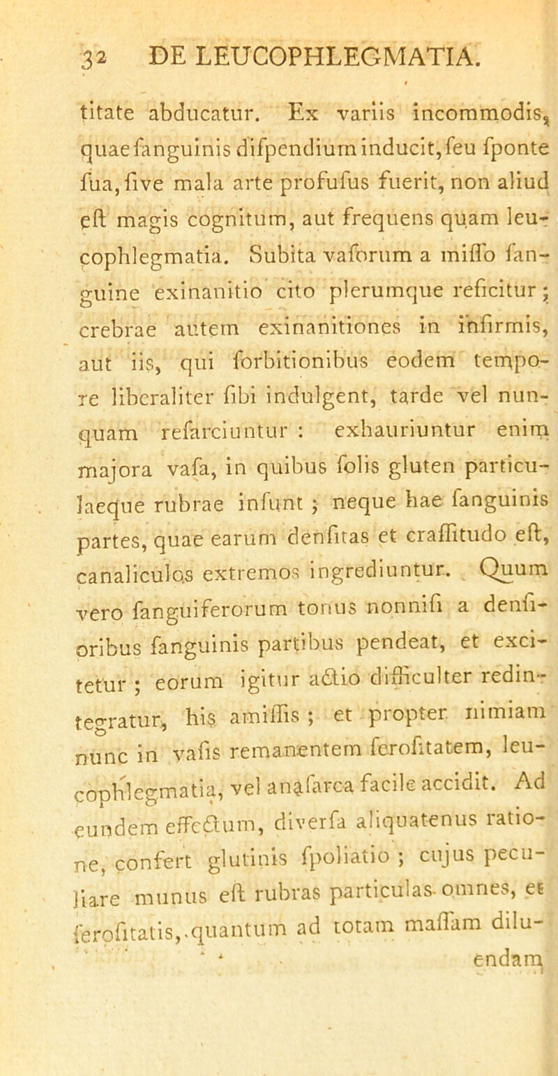 titate abducatur. Ex variis incommodis, quaefanguinis difpendiurn inducit,feu fponte fua,five mala arte profufus fuerit, non aliud eft magis cognitum, aut frequens quam leur cophlegmatia. Subita vaforum a miflb fan- guine exinanitio cito plerumque reficitur; crebrae autem exinanitiones in infirmis, aut iis, qui forbitionibus eodem terupo- le libcraliter fibi indulgent, tarde vel nun- quam refarciuntur : exhauriuntur enirn majora vafa, in quibus folis gluten particu- laeque rubrae infunt ; neque hae fanguinis partes, quae earum denfitas et craffitudo eft, canaliculos extremos ingrediuntur. Quum vero fanguiferorum tonus nonnifi a denfi- oribus fanguinis partibus pendeat, et exci- tetur ; eorum igitur adlio difficulter redin- tegratur, his amiffis ; et propter nimiam nunc in vafis remanentem fcrofitatem, leu- cophlegmatia, vel an^-Tarca facile accidit. Ad eundem effeaum, diverfa aliquatenus ratio- ne, confert glutinis fpoliatio ; cujus pecu- liare munus eft rubras particulas-omnes, et ferofitatis,.quantum ad totam maffiam dilu- endam.