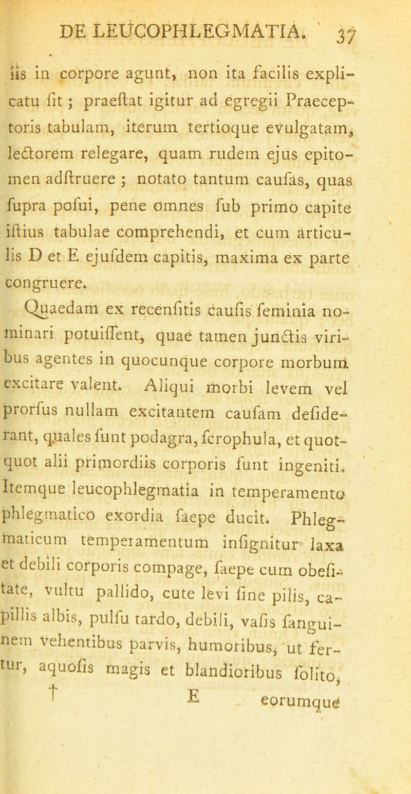 iis in corpore agunt, non ita facilis expli- catu fit; praeftat igitur ad egregii Praecep- toris tabulam, iterum tertioque evulgatam, ledorem relegare, quam rudem ejus epito- men adftruere ; notato tantum caufas, quas fupra pofui, pene omnes fub primo capite iftius tabulae comprehendi, et cum articu- lis D et E ejufdem capitis, maxima ex parte congruere. Quaedam ex recenfitis caulis feminia no- minari potuilTent, quae tamen jundis viri- bus agentes in quocunque corpore morbum excitare valent. Aliqui morbi levem vel prorfus nullam excitantem caufam defide- rant, q.uales funt podagra, fcrophula, et quot- quot alii primordiis corporis funt ingeniti. Itemque leucophlegmatia in temperamento phlegmatico exordia faepe ducit. Phleg- maticum temperamentum infignitur laxa et debih corporis compage, faepe cum obefi- tate, vultu pallido, cute levi line pilis, ca- pillis albis, pulfu tardo, debili, valis fangui- nein vehentibus parvis, humoribuSj ut fer- tur, aquofis magis et blandioribus folito t r- * ^ eorumque