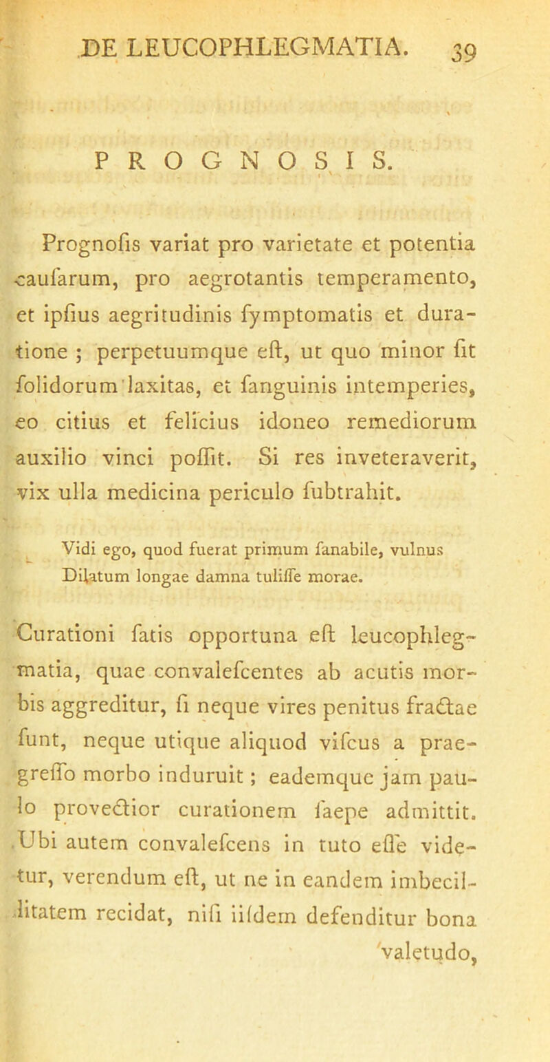 PROGNOSIS. \ Prognofis variat pro varietate et potentia eaufarum, pro aegrotantis temperamento, et ipfius aegritudinis fymptomatis et dura- tione ; perpetuumque eft, ut quo 'minor (it folidorumdaxitas, et fanguinis intemperies, eo citius et felicius idoneo remediorum auxilio vinci poffit. Si res inveteraverit, vix ulla medicina periculo fubtrahit. Vidi ego, quod fuerat primum fanabile, vulnus Dilatum longae damna tuliffe morae. Curationi fatis opportuna eft leucophleg- matia, quae convalefcentes ab acutis mor- bis aggreditur, fi neque vires penitus fradlae funt, neque utique aliquod vifcus a prae- greftb morbo induruit; eademquc jam pau- lo provedlior curationem faepe admittit. -Ubi autem convalefcens in tuto efle vide- tur, verendum eft, ut ne in eandem imbecil- litatem recidat, nifi lifdern defenditur bona 'valetudo,