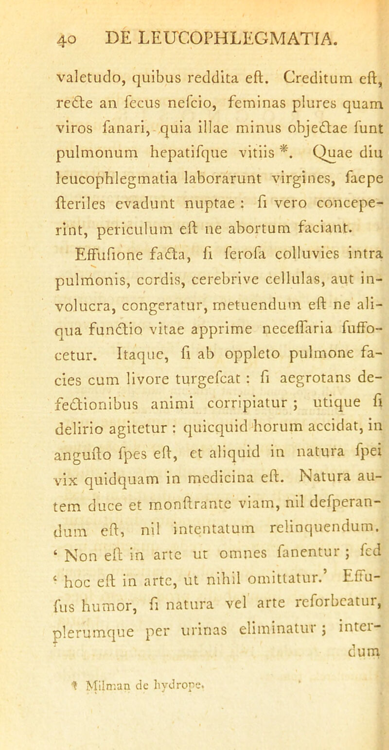 valetudo, quibus reddita eft. Creditum eft, redte an fecus nefcio, feminas plures quam viros fanari, quia illae minus obje£lae funt pulmonum hepatifque vitiis *. Quae diu leucophlegmatia laborarunt virgines, faepe fteriles evadunt nuptae : fi vero concepe- rint, periculum eft ne abortum faciant. Effufione fadta, fi ferofa colluvies intra •s, pulmonis, cordis, cerebrive cellulas, aut in- volucra, congeratur, metuendum eft ne ali- qua fundtio vitae apprime neceffaria fuffo- cetur. Itaque, fi ab oppleto pulmone fa- cies cum livore turgefcat : fi aegrotans de- fectionibus animi corripiatur ; utique fi delirio agitetur : quicquid horum accidat, in angufto fpes eft, et aliquid in natura fpei vix quidquam in medicina eft. Natura au- tem duce et monftrante viam, nil defperan- dum eft, nil intentatum relinquendum. ‘ Non eft in arte ut omnes fanentur ; fed ‘ hoc eft in arte, ut nihil omittatur.’ Effu- fus humor, ft natura vel arte reforbcatur, plerumque per urinas eliminatur; inter- durn ^ ^^ilman de hydrope.