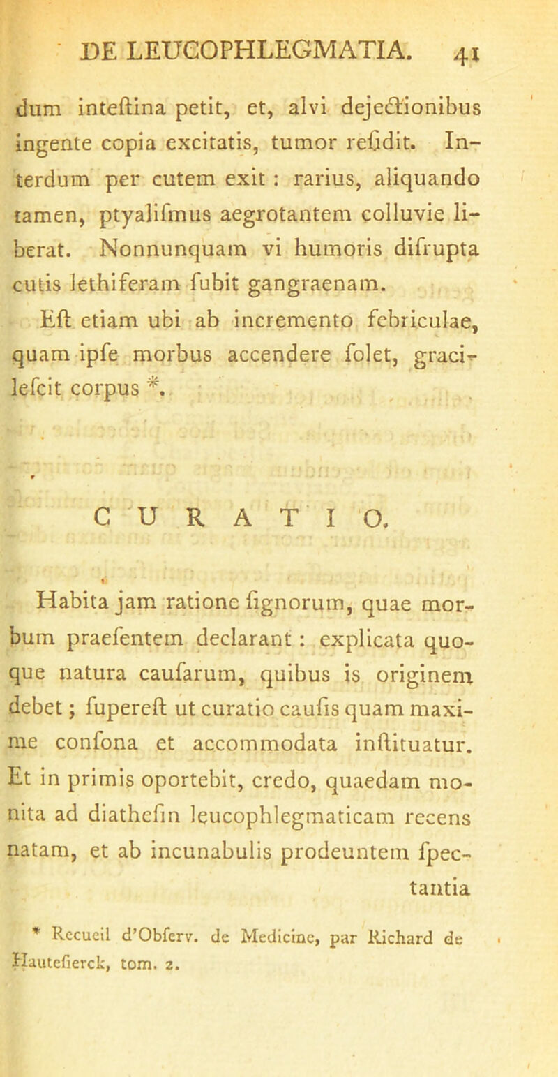 dum inteftina petit, et, alvi- dejectionibus ingente copia excitatis, tumor rdjdit. In- terdum per cutem exit : rarius, aliquando tamen, ptyalifmus aegrotantem colluvie li- berat. Nonnunquam vi humoris difrupta cutis lethiferam fubit gangraenam. Eft etiam ubi jab incremento febriculae, quam ipfe morbus accendere folet, graci-*- lefcit corpus CURATIO. » Habita jam ratione fignorum, quae mor- bum praefentein declarant : explicata quo- que natura caufarum, quibus is originem debet; fupereft ut curatio caufis quam maxi- me confona et accommodata inflituatur. Et in primis oportebit, credo, quaedam mo- nita ad diathefm leucophlegmaticam recens natam, et ab incunabulis prodeuntem fpec- tantia * Recueil d’Obfer\r. de Medicine, par Richard de Hautefierck, tom. 2.