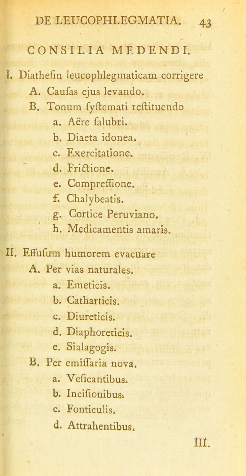 CONSILIA MEDENDI. I. Diathefm leucophlegmaticam corrigere A. Caufas ejus levando. B. Tonum fyftemati reftituendo a. Aere falubri. b. Diaeta idonea. c. Exercitatione. d. Fridtione. e. Compreflione. f. Chalybeatis. g. Cortice Peruviano. h. Medicamentis amaris, II. Effufirm humorem evacuare A. Per vias naturales. a. Emeticis. b. Catharticis. / c. Diureticis. d. Diaphoreticis. e. Sialagogis. B. Per emiffaria nova. a. Veficantibus. b. IncifionibuSi c. Fonticulis. d. Attrahentibus. m.