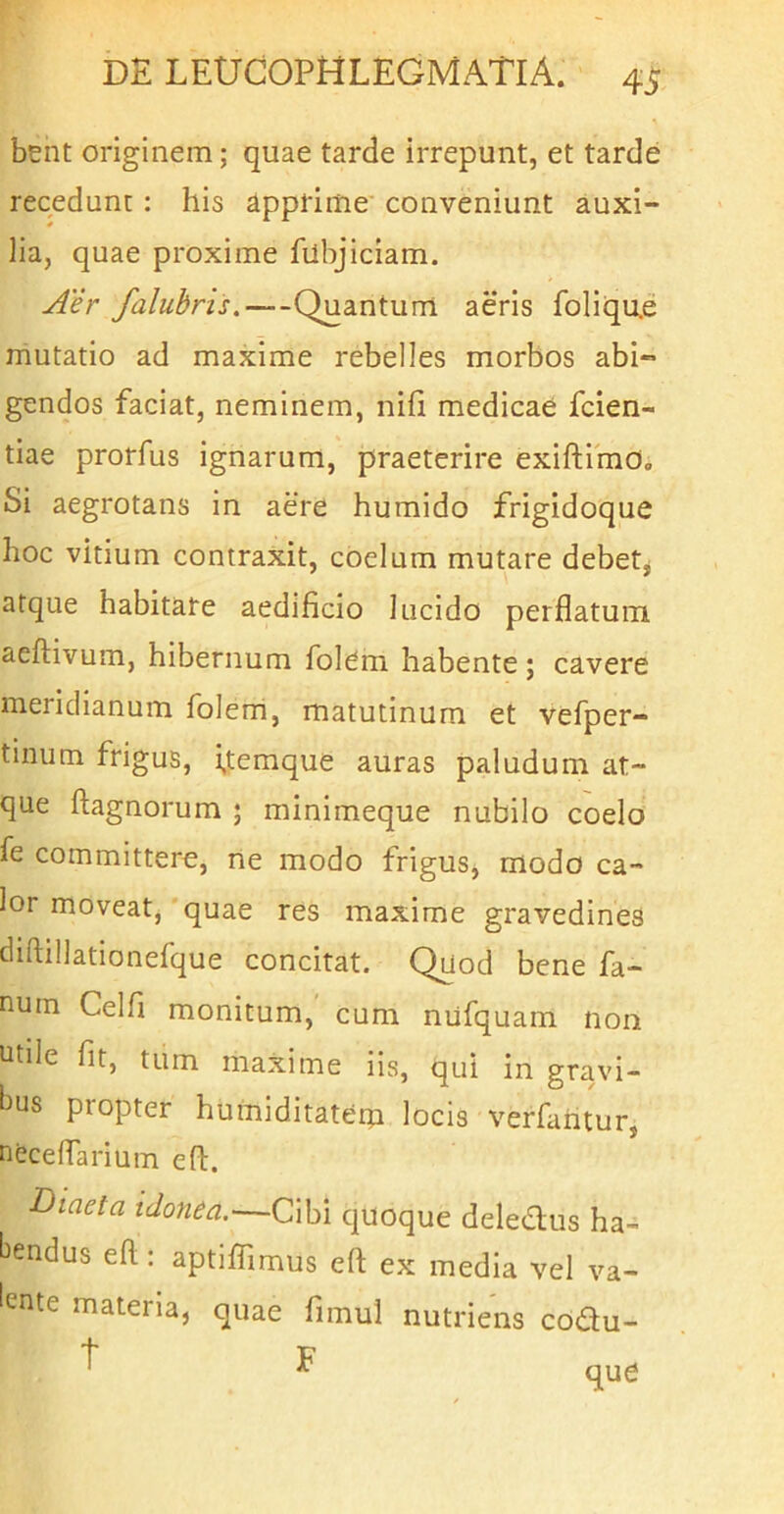 bent originem; quae tarde irrepunt, et tarde recedunt ; his Apprime’ conveniunt auxi- lia, quae proxime filbjiciam. Aer falubris,—Quantum aeris foliqu.e mutatio ad maxime rebelles morbos abi- gendos faciat, neminem, nifi medicae fcien- tiae prorfus ignarum, praeterire exiftimo. Si aegrotans in aere humido frigidoque hoc vitium contraxit, coelum mutare debetj atque habitare aedificio lucido perflatum aeflivum, hibernum folem habente ; cavere meridianum foleni, matutinum et vefper- tinum frigus, i,temque auras paludum at- que ftagnorum ; minimeque nubilo coelo fe committere, rte modo frigus, modo ca- lor moveat,'quae res maxime gravedines diftillationefque concitat. Quod bene fa- num Celfi monitum, cum nufquam non utile fit, tum maxime iis, qui in gravi- bus propter humiditatem locis verfahtur, nfecefTarium efl:. Diaeta idonea.—Cibi quoque deledus ha- bendus efl;: aptiffimus efl: ex media vel va- lente materia, quae fimul nutriens codu- ^ ^ que