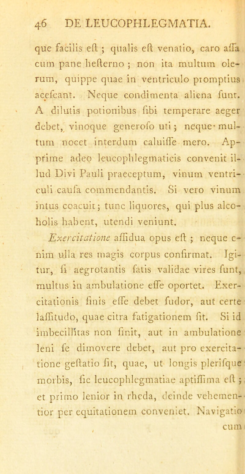 que facilis efl; ; qualis efl venatio, caro alfa cum pane befterno ; non ita multum ole- rum, quippe quae in ventriculo promptius, acefcant. Neque condimenta aliena funt. A dilutis potionibus fibi temperare aeger debet, vinoque generofo uti; neque-mul- tum nocet interdum caluilTe mero. Ap- prime adeo leucophlegmaticis convenit il- lud Divi Pauli praeceptum, vinum ventri- culi caula commendantis. Si vero vinum intus coacuit; tunc liquores, qui plus alco- holis habent, utendi veniunt. Exercitatione aflidua opus efl: ; neque e- nim ulla res magis corpus confirmat. Igi- tur, fi aegrotantis fatis validae vires funt, multus in ambulatione effe oportet. Exer- citationis finis elfe debet fudor, aut certe lafTitudo, quae citra fatigationem fit. Si id imbecillitas non finit, aut in ambulatione leni fe dimovere debet, aut pro exercita- tione geflatio fit, quae, ut longis plerifque morbis, fic leucophlegmatiae aptiffima eft; et primo lenior in rheda, deinde vehemen- tior per equitationem conveniet. Navigatio cum