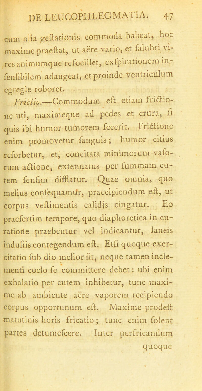 cum alia geftationis commoda habeat, hoc maxime praedat, ut aere vario, et falubri vi- res animiimque refocillet, exlpirationem in- fenfibilem adaugeat, et proinde ventriculum egregie roboret. Fr-idio.—Commodum ed etiam fridio- ne uti, maximeque ad pedes et crura, fi quis ibi humor tumorem fecerit. Fridione enim promovetur fanguis; humor citius reforbetur, et, concitata minimorum vafo- rum adione, extenuatus per fummam cu- tem fend.m difflatur. Quae omnia, quo melius confequamtir, praecipiendum ed, ut corpus vediraentis calidis cingatur. Eo praefertim tempore, quo diaphoretica in cu- ratioile praebentur vel indicantur, laneis indufiis contegendum ed. Etd quoque exer- citatio fub dio melior nt, neque tamen incle- menti coelo fe committere debet: ubi enim exhalatio per cutem inhibetur, tunc maxi- me ab ambiente aere vaporem recipiendo corpus opportunum ed. Maxime proded matutinis horis fricatio; tunc enim folent partes detumefeere. Inter perfricandum quoque