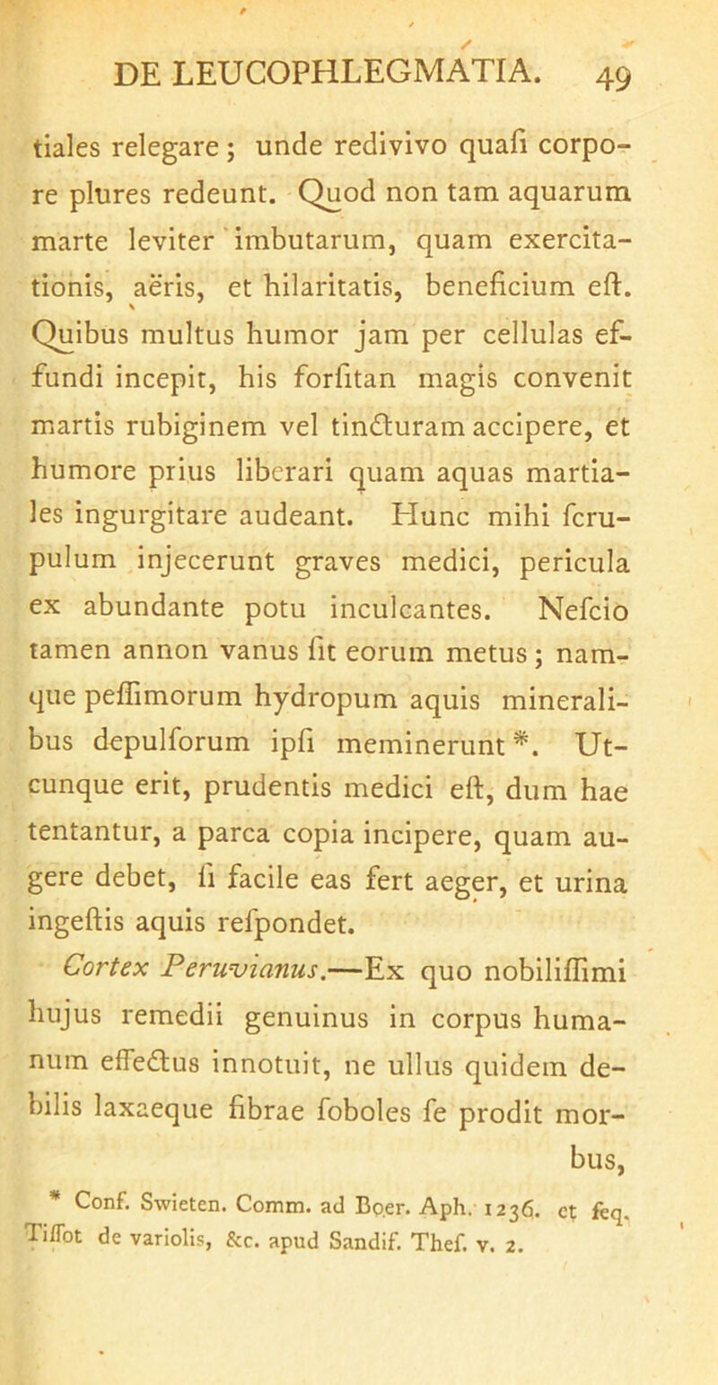 tiales relegare; unde redivivo quafi corpo- re plures redeunt. Quod non tam aquarum marte leviter ’ imbutarum, quam exercita- tionis, aeris, et hilaritatis, beneficium eft. V Quibus multus humor jam per cellulas ef- fundi incepit, his forfitan magis convenit martis rubiginem vel tindturam accipere, et humore prius liberari quam aquas martia- les ingurgitare audeant. Hunc mihi fcru- pulum injecerunt graves medici, pericula ex abundante potu inculcantes. Nefcio tamen annon vanus fit eorum metus; nam- que peffimorum hydropum aquis minerali- bus d^pulforum ipfi meminerunt*. Ut- cunque erit, prudentis medici eft, dum hae tentantur, a parca copia incipere, quam au- gere debet, fi facile eas fert aeger, et urina ingeftis aquis refpondet. Cortex Peruvianus.—Ex quo nobilifiimi hujus remedii genuinus in corpus huma- num effedlus innotuit, ne ullus quidem de- bilis laxaeque fibrae foboles fe prodit mor- bus, * Conf, Swieten. Comm. ad Bo.er. Aph. 1236. ct ftq. Tiflbt de variolis, &c. apud Sandif. Thef. v. 2.