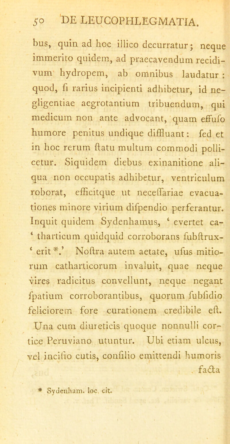 bus, quin ad hoc illico decurratur; neque immerito quidem, ad praecavendum recidi- vum’ hydropem, ab omnibus laudatur : quod, fi rarius incipienti adhibetur, id ne- gligentlae aegrotantium tribuendum, qui medicum non ante advocant, quam effufo humore penitus undique diffluant: fed et in hoc rerum ftatu multum commodi polli- cetur. Siquidem diebus exinanitione ali- qua non occupatis adhibetur, ventriculum roborat, efficitque ut necelTariae evacua- tiones minore virium difpendio perferantur. Inquit quidem Sydenhamus, ‘ evertet ca- ‘ tharticum quidquid corroborans fubftrux- ‘ erit^.’ Noftra autem aetate, ufus mitio- rum catharlicorum invaluit, quae neque vires radicitus convellunt, neque negant fpatium corroborantibus, quorum fubfidlo feliciorem fore curationem credibile eft. Una cum diureticis quoque nonnulli cor- tice Peruviano utuntur. Ubi etiam ulcus, vel inclfio cutis, conhiio emittendi humoris . fadta * Sydenham. loc. cit.