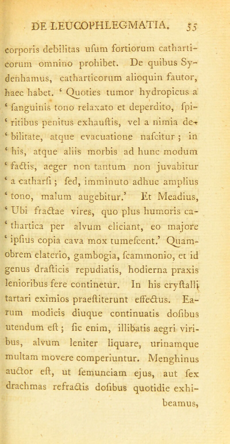 corporis debilitas ufum fortiorum catharti- eorum omnino prohibet. De quibus Sy- denhamus, cathartlcorum alioquln fautor, haec habet. ‘ Quoties tumor hydropicus a \ ‘ fanguinis tono relaxato et deperdito, fpl- ‘ ritibus penitus exhauftis, vel a nimia de-r ‘ bilitate, atque evacuatione nafeitur ; in ‘ his, atque aliis morbis ad hunc modum ‘ fadtis, aeger non tantum non juvabitur * a catharfi; fed, imminuto adhuc amplius ‘ tono, malum augebitur.’ Et Meadius, ‘ Ubi fractae vires, quo plus humoris ca- ‘ thartica per alvum eliciant, eo majore ‘ ipfius copia cava mox tumefeent.’ Quam- obrem elaterio, gambogia, fcammonio, et id genus drafticis repudiatis, hodierna praxis lenioribus fere continetur. In his cryftal4 tartari eximios praeftiterunt effe<Sus. Ea- rum modicis diuque continuatis dofibus utendum eft ; fic enim, illibatis aegri viri- bus, alvum leniter liquare, urinamque multam movere comperiuntur. Menghinus auctor eft, ut femunclam ejus, aut fex drachmas refractis dofibus quotidie exhi- beamus,