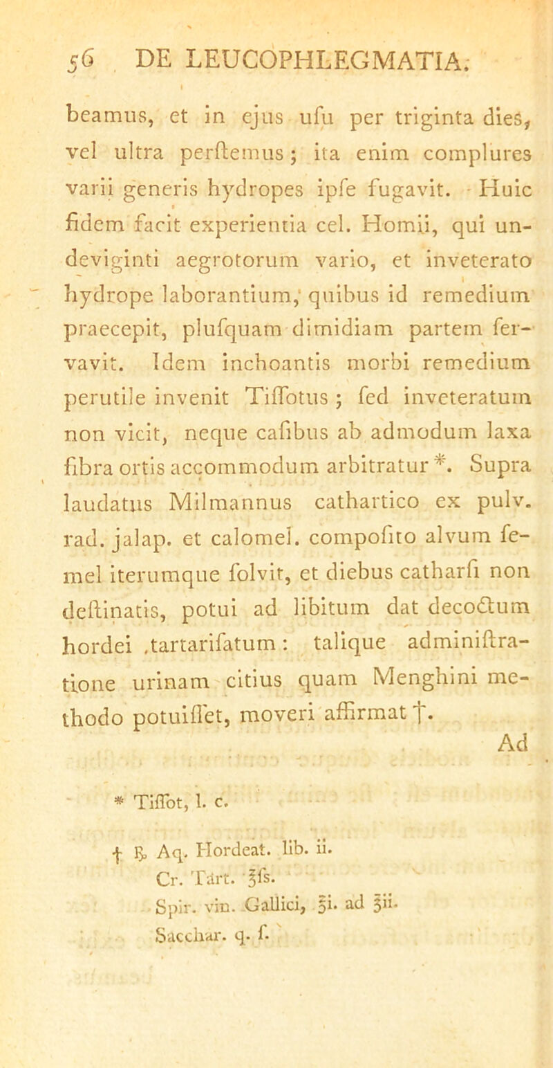 beamus, et in ejus ufu per triginta dies, vel ultra perflemus; ita enim complures varii generis hydropes ipfe fugavit. Huic t fidem facit experientia cel. Homii, qui un- deviginti aegrotorum vario, et inveterato ' ^ I hydrope laborantium,' quibus id remedium praecepit, plufquam dimidiam partem fer- vavit. Idem inchoantis morbi remedium perutile invenit Tiifotus ; fed inveteratum non vicit, neque cafibus ab admodum laxa fibra ortis accommodum arbitratur Supra laudatus Milmannus cathartico ex pulv. rad. jalap. et calomel. compofito alvum fe- mel iterumque folvit, et diebus catharfi non deftinatis, potui ad libitum dat decodtum hordei .tartarifatum; talique adminiftra- trone urinam'citius quam Menghini me- thodo potuiilet, moveri affirmat Ad * Tiflbt, 1. c. f I> Aq. Hordeat. lib. ii. Cr. Tart. ^fs. Sjilr. vio. Gallici, 5I* $ii* Saccliai-. q. f.