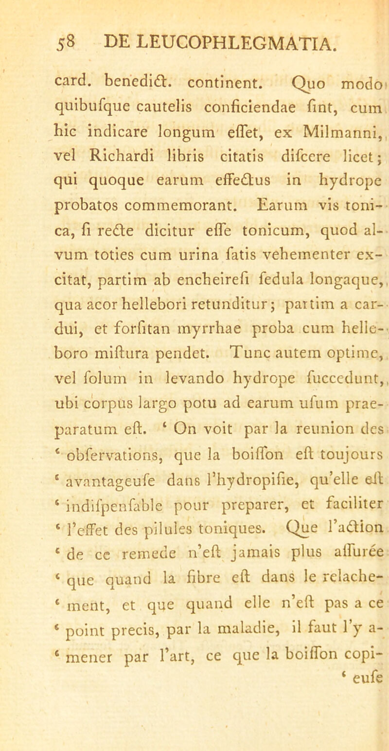 card. benedidl. continent. Quo modot quibufque cautelis conficiendae fint, cum hic indicare longum eflet, ex Milmanni,, vel Richardi libris citatis difcere licet; qui quoque earum effedtus in hydrope probatos commemorant. Earum vis toni- ca, fi rede dicitur efle tonicum, quod al- vum toties cum urina fatis vehementer ex- citat, partim ab encheirefi fedula longaque,, qua acor hellebori retunditur; partim a car- dui, et forfitan myrrhae proba cum helie-- boro miftura pendet. Tunc autem optime, vel folum in levando hydrope fuccedunt,, ubi corpus largo potu ad earum ufum prae- paratum eft. ‘ On voit par la reunion des ‘ obfervations, que la boiflbn eft toujours * avantageufe dans Thydropifie, qu’elle eft ‘ indifpenfable pour preparer, et faciliter ‘ 1’effet des pilules toniques. Que Tadion ‘ de cc remede n’eft jamais plus alfuree ‘ que quand la fibre eft dans le relache- ‘ ment, et que quand elle n’eft pas a ce ‘ point precis, par la maladie, 11 faut 1 y a- ‘ mener par l’art, ce que la boilTon copi- ‘ eufe