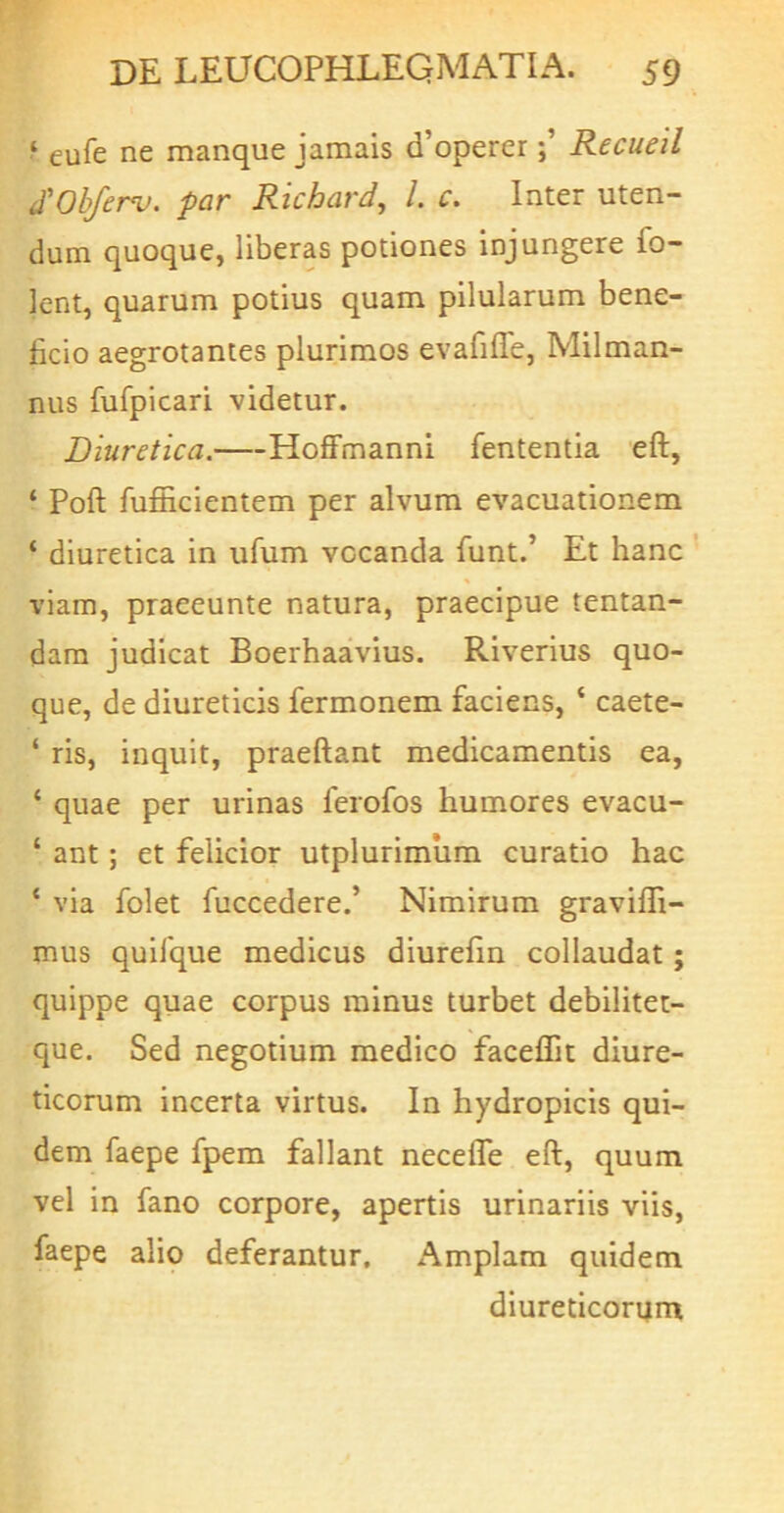 eufe ne manque jamais d’opererRecueil d'Obferv. par Richard, l c. Inter uten- dum quoque, liberas potiones injungere fo- lent, quarum potius quam pilularum bene- ficio aegrotantes plurimos evafifle, Milman- nus fufpicari videtur. Diuretica. Hoffmanni fententia eft, ‘ Poft fuflacientem per alvum evacuationem ‘ diuretica in ufum vocanda funt.’ Et hanc ' viam, praeeunte natura, praecipue tentan- dara judicat Boerhaavius. Riverius quo- que, de diureticis fermonem faciens, ‘ caete- ‘ ris, inquit, praeftant medicamentis ea, ‘ quae per urinas ferofos humores evacu- ‘ ant; et felicior utplurimiim curatio hac ‘ via folet fuccedere.’ Nimirum graviffi- mus quifque medicus diurefin collaudat; quippe quae corpus minus turbet debilitet- que. Sed negotium medico facelTit diure- ticorum incerta virtus. In hydropicis qui- dem faepe fpem fallant necefle eft, quum vel in fano corpore, apertis urinariis viis, faepe alio deferantur. Amplam quidem diureticorum