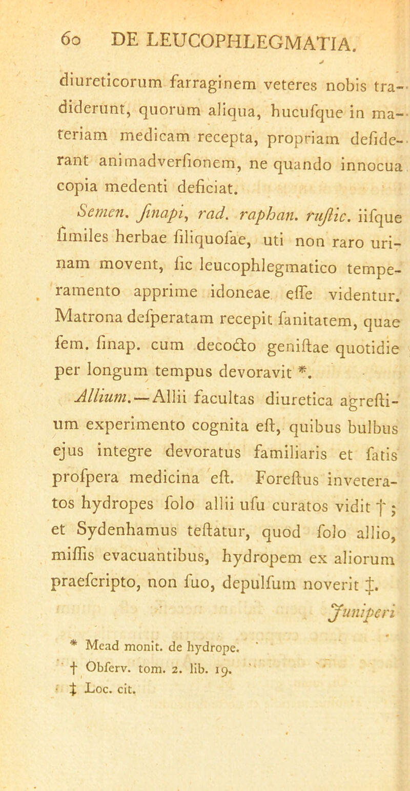 j diureticorum farraginem veteres nobis tra- diderunt, quorum aliqua, hucufque in ma- teriam medicam recepta, propriam defide- rant animadverlionem, ne quando innocua copia medenti deficiat. Semen, Jinapi^ vcid. TapJocin. ri^ic. iifque fimiles herbae filiquofae, uti non raro uri- nam movent, fic leucophlegmatico tempe- ramento apprime idoneae efie videntur. Matrona defperatam recepit fanitatem, quae fem. finap. cum decodo geniftae quotidie per longum tempus devoravit Allium, — AWn facultas diuretica agrefti- um experimento cognita eft, quibus bulbus ejus integre devoratus familiaris et fatis profpera medicina eft. Foreftus invetera- I tos hydropes folo allii ufu curatos vidit f ; et Sydenhamus teftatur, quod folo allio, miflis evacuahtibus, hydropem ex aliorum praefcripto, non fuo, depulfuin noverit J. yuniperi * Mead monit. de hydrope. ' ■ f Obferv. tom. 2. lib. 19. ' • Loc. cit.