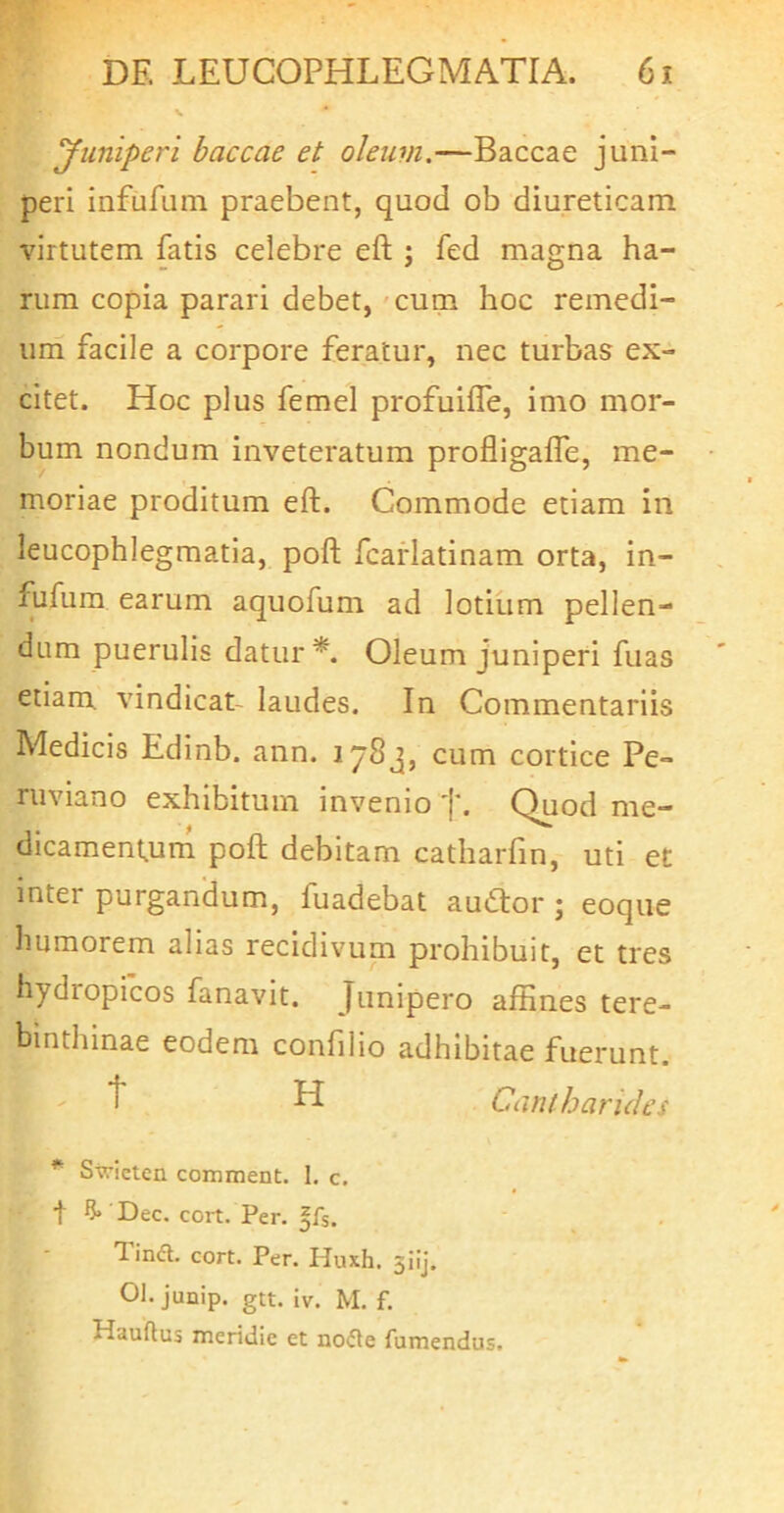 yuniperi baccae et oleum.—Baccae juni- peri infiifum praebent, quod ob diureticam virtutem fatis celebre eft j fed magna ha- rum copia parari debet, 'Cum hoc remedi- um facile a corpore feratur, nec turbas ex- citet. Hoc plus femel profuilTe, imo mor- bum nondum inveteratum profligalfe, me- moriae proditum eft. Commode etiam in leucophlegmatia, poft fcarlatinam orta, in- fjifura earum aquofum ad lotium pellen- dum puerulis datur Oleum juniperi fuas etiam vindicat- laudes. In Commentariis Medicis Edinb. ann. 1783, cum cortice Pe- ruviano exhibitum invenio Quod me— dicament^um poft debitam catharfin, uti et inter purgandum, fuadebat auiftor ; eoque humorem alias recidivum prohibuit, et tres hydropicos fanavit. Junipero affines tere- binthinae eodem confilio adhibitae fuerunt. H Cantharides * Swicten comment. I. c. t Dec. cort. Per. ffs. 1 ind. cort. Per. Huxh. 3iij. 01. junip. gtt. iv. M. f. Hauftus meridie et no<5ie fumendus.