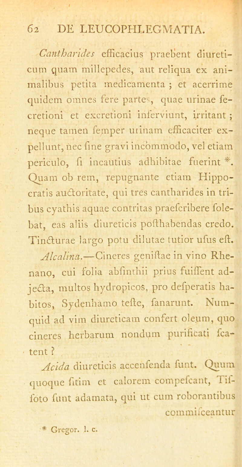 Cmitharides efficacius praellent diureti- curn quam millepedes, aut reliqua ex ani- malibus petita medicamenta ; et acerrime quidem omnes fere partes, quae urinae fe- cretioni et excretioni inferviunt, irritant ; neque tamen femper urinam efficaciter ex- pellunt, nec fine gravi incommodo, vel etiam periculo, fi incautius adhibitae fuerint Quam ob rem, repugnante etiam Hippo- cratis aufloritate, qui tres cantharides in tri- bus cyathis aquae contritas praefcribere fole- bat, eas aliis diureticis pofthabendas credo. Tindfurae largo potu dilutae tutior ufus eft. AlcalirUi.—CmQXGS geniftae in vino Rhe- nano, cui folia abfmthii prius fuiffent ad- jedta, multos hydropicos, pro defperatis ha- bitos, Sydenhamo tefte, fanarunt. Num- quid ad vim diureticam confert oleum, quo cineres herbarum nondum purificati fca- tent ? Acida diureticis accenfenda funt. Quum (quoque fitim et calorem compefcant, Tif- foto funt adamata, qui ut cum roborantibus commifceantur * Gregor. 1. c.