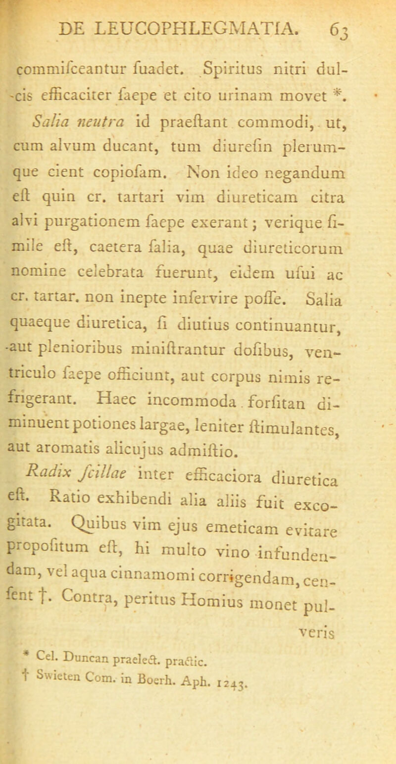 commifceantur fuadet. Spiritus nitri dul- 'cis efficaciter faepe et cito urinam movet Salia neutra id praeftant commodi, ut, cum alvum ducant, tum diurefm plerum- que cient copiofam. Non ideo negandum efl; quin cr. tartari vim diureticam citra alvi purgationem faepe exerant j verique fi- mile eft, caetera falia, quae diureticorum nomine celebrata fuerunt, eidem ufui ac cr. tartar. non inepte infervire poITe. Salia quaeque diuretica, fi diutius continuantur, -aut plenioribus miniftrantur dofibus, ven- ’ triculo faepe officiunt, aut corpus nimis re- fngerant. Haec incommoda . forfitan di- minuent potiones largae, leniter ftimulantes, aut aromatis alicujus admiftio. Radix fcillae inter efficaciora diuretica eft. Ratio exhibendi alia aliis fuit exco- gitata. Quibus vim ejus emeticam evitare prcpofitum eft, hi multo vino infunden- dam, vel aqua cinnamomi corrigendam, cen- fent Contra, peritus Hornius monet pul- veris • Cei. Duncan praeled. pradic. t Swieten Com. in Boerh. Aph. 1243.