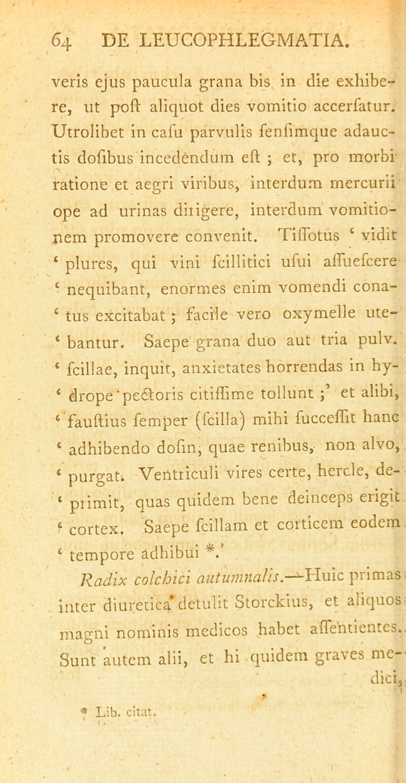 veris ejus paucula grana bis in die exhibe- re, ut poft aliquot dies vomitio accerfatur. Utrolibet in cafu parvulis fenfimque adauc- tis dofibus incedendum eft ; et, pro morbi' ratione et aegri viribus, interdum mercurii ope ad urinas diligere, interdum vomitio- nem promovere convenit. Tiffotus ‘ vidit ‘ plures, qui vini fcillitici ufui affiiefcere ‘ nequibant, enormes enim vomendi cona- ‘ tus excitabat j facile vero oxymelle ute- ‘ bantur. Saepe grana duo aut tria pulv. ‘ fcillae, inquit, anxietates horrendas in hy- ‘ drope‘pe6loris citiffime tollunt et alibi, ‘ fauftius femper (Icilia) mihi fucceffit hanc ‘ adhibendo dofinj quae renibus, non alvo, * purgati Ventriculi vires certe, hercle, de- ‘ piimit, quas quidem bene deinceps erigit ? cortex. Saepe fcillam et corticem eodem ‘ tempore adhibui *.* Radix colchici autumnalisprimas inter diuretica detulit Storckius, et aliquos magni nominis medicos habet affentientes. Sunt autem alii, et hi quidem graves me- dici, ) f Lib. citiit.