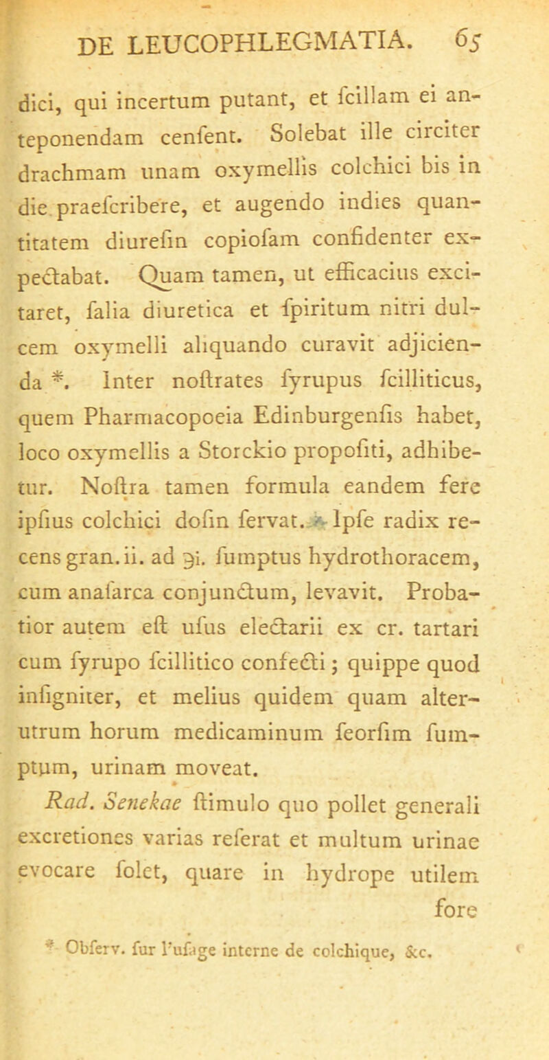 dici, qui incertum putant, et Iciliam ei an- teponendam cenfent. Solebat ille circiter drachmam imam oxymellis colchici bis in die. praefcribere, et augendo indies quan- titatem diurefin copiofam confidenter ex- peclabat. Quam tamen, ut efficacius exci- taret, falia diuretica et fpiritum nitri dul- cem oxymelli aliquando curavit adjicien- da inter noftrates fyrupus fcilliticus, quem Pharmacopoeia Edinburgenfis habet, loco oxymellis a Storckio propofiti, adhibe- tur. Noftra tamen formula eandem fere ipfius colchici dofin fervat..ivlpfe radix re- cens gran. ii. ad 9i. fumptus hydrothoracem, cum analarca conjundum, levavit. Proba- tior autem eft ufus electarii ex cr. tartari cum fyrupo fcillitico confedi; quippe quod infigniter, et melius quidem quam alter- utrum horum medicaminum feorfim fuin- ptum, urinam moveat. * Rat/. Senekae ftimulo quo pollet generali excretiones varias referat et multum urinae evocare folet, quare in hydrope utilem fore ^ Obferv. fur Tufage interne de colchique, &c.