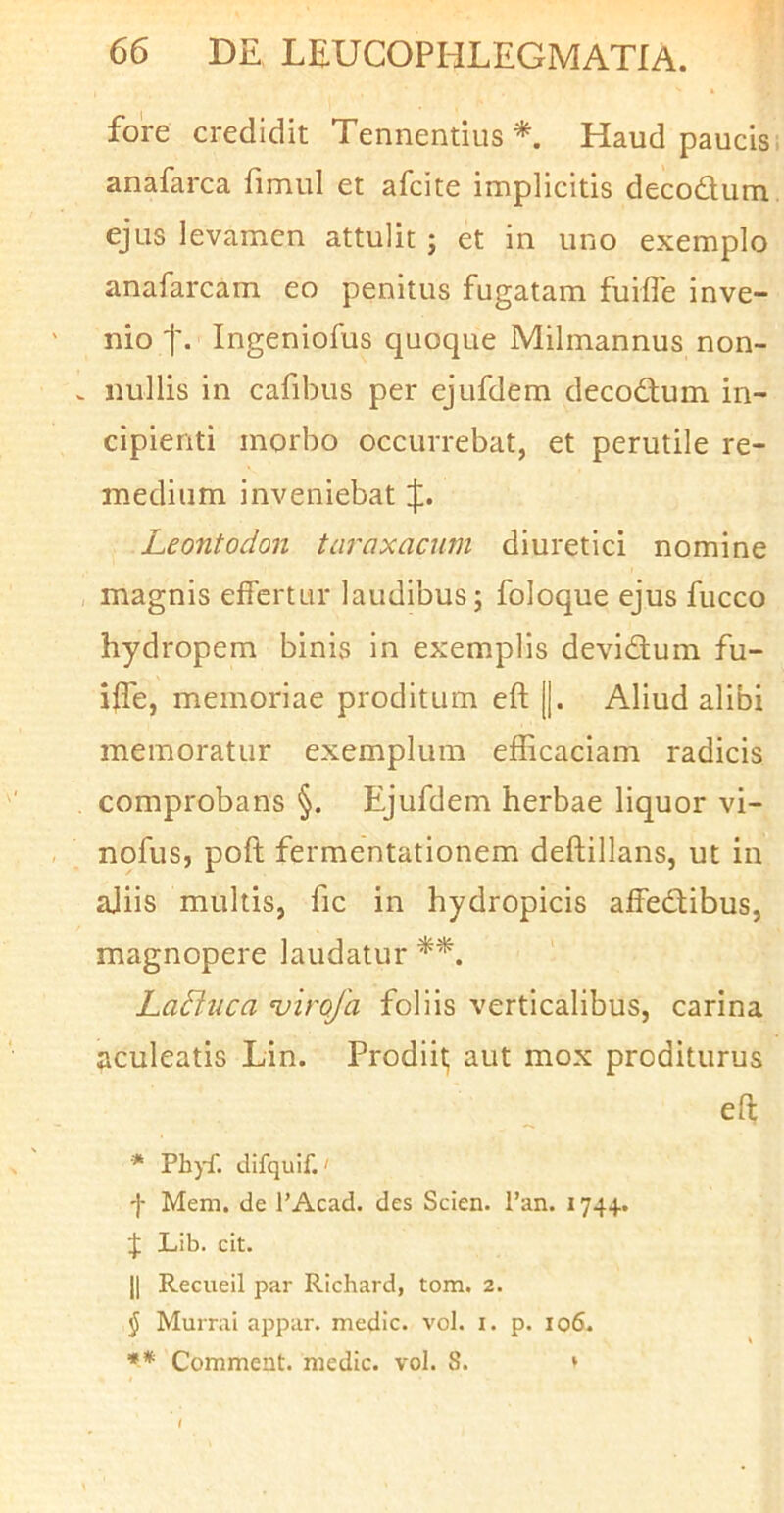 fore credidit Tennentius Haud paucis anafarca fimul et afcite implicitis decodum ejus levamen attulit ; et in uno exemplo anafarcam eo penitus fugatam fuifle inve- nio t- Ingeniofus quoque Milmannus non- nullis in cafibus per ejufdem decodum in- cipienti morbo occurrebat, et perutile re- medium inveniebat Leontodon taraxacum diuretici nomine magnis effertur laudibus; foloque ejus fucco hydropem binis in exemplis devidum fu- iffe, memoriae proditum eft ||. Aliud alibi memoratur exemplum efficaciam radicis comprobans §. Ejufdem herbae liquor vi- nofus, poft fermentationem deftillans, ut in ajiis multis, fic in hydropicis affedibus, magnopere laudatur Laditica 'virofa foliis verticalibus, carina aculeatis Lin. Prodiit; aut mox proditurus efl; * Ph)f. difquif.' f Mem, de 1’Acad. des Scien. l’an. 174+. J Lib. cit. II Recueil par Richard, tom. 2. $ Murrai appar. medie, vol. i. p. 106. ** Comment. medie, vol. 8. »