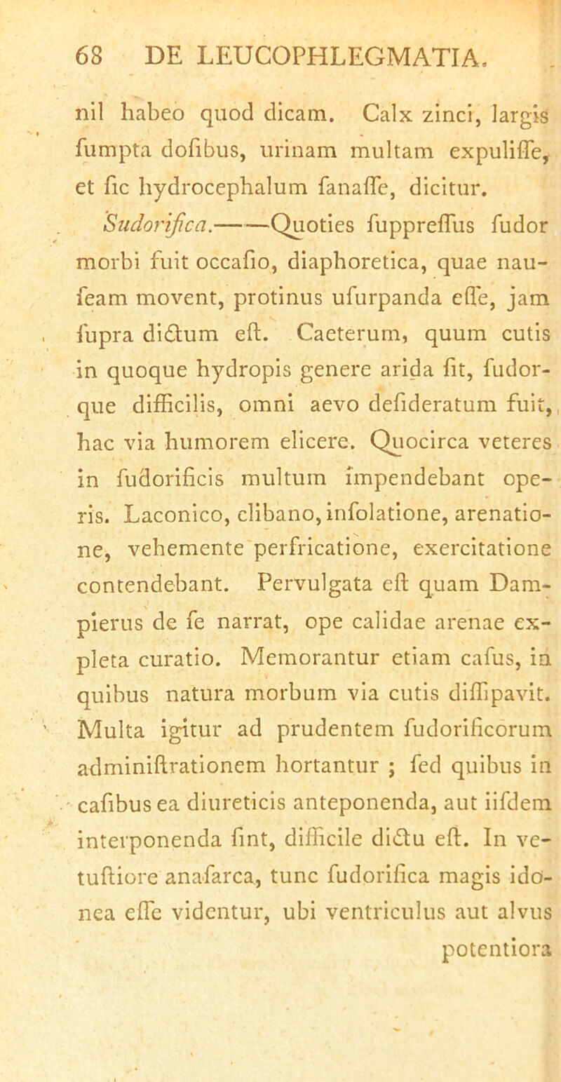 nil habeo quod dicam. Calx zinci, largis fumpta dofibus, urinam multam expulifle, et fic hydrocephalum fanaffe, dicitur. Sudorijica. Quoties fupprefTus fudor morbi fuit occafio, diaphoretica, quae nau- feam movent, protinus ufurpanda efle, jam fupra diflum eft. Caeterum, quum cutis in quoque hydropis genere arida fit, fudor- que difficilis, omni aevo defideratum fuit, hac via humorem elicere. Quocirca veteres in fudorificis multum impendebant ope- ris. Laconico, clibano, infolatione, arenatio- ne, vehemente perfricatione, exercitatione contendebant. Pervulgata eft quam Dam- pierus de fe narrat, ope calidae arenae ex- pleta curatio. Memorantur etiam cafus, in quibus natura morbum via cutis diffipavit. Multa igitur ad prudentem fudorificorum adminiftrationem hortantur ; fed quibus in cafibusea diureticis anteponenda, aut iifdem interponenda fint, difficile didu eft. In ve- tuftiore anafarca, tunc fudorifica magis ido- nea effe videntur, ubi ventriculus aut alvus potentiora