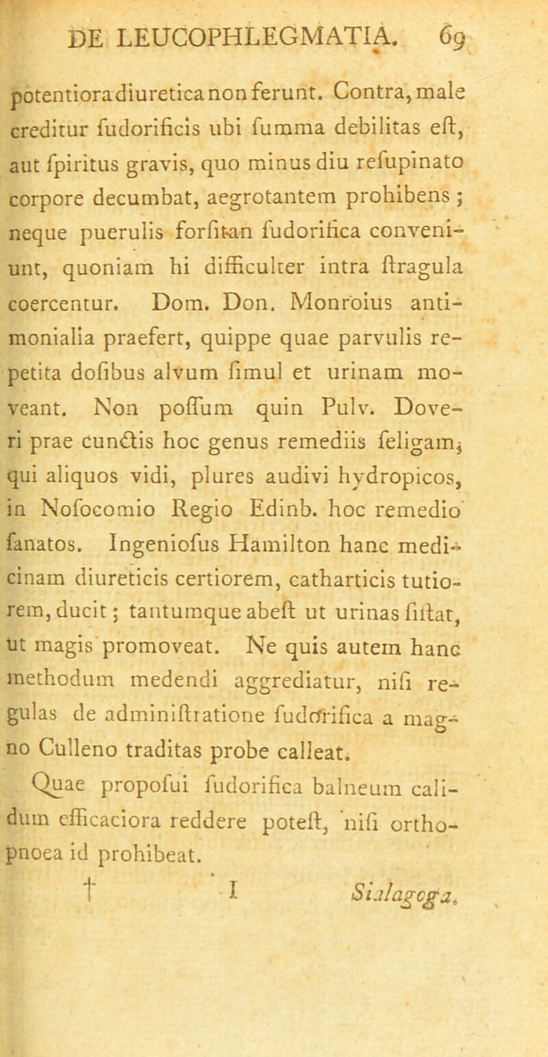 potentiora diuretica non ferunt. Contra, male creditur fudorificls ubi fumma debilitas eft, aut fpiritus gravis, quo minus diu refupinato corpore decumbat, aegrotantem prohibens ; neque puerulis forfit^in fudoritica conveni- unt, quoniam hi difficulter intra ftragula coercentur. Dom. Don. Monroius anti- monialla praefert, quippe quae parvulis re- petita dofibus alvum fimul et urinam mo- veant. Non poffum quin Pulv. Dove- ri prae cundiis hoc genus remediis feligamj qui aliquos vidi, plures audivi hydropicos, in Nofocomio Regio Edinb. hoc remedio fanatos. Ingeniofus Hamilton hanc medi- cinam diureticis certiorem, catharticis tutio- rem, ducit; tantumque abeft ut urinas fiilat, ut magis promoveat. Ne quis autem hanc methodum medendi aggrediatur, nifi re- gulas de adminlflratione fudcfrifica a mao-- no Culleno traditas probe calleat. Quae propofui fudorifica balneum cali- dum efficaciora reddere poteft, nifi ortho- pnoea id prohibeat. t ■ I Sijlagcgiz,