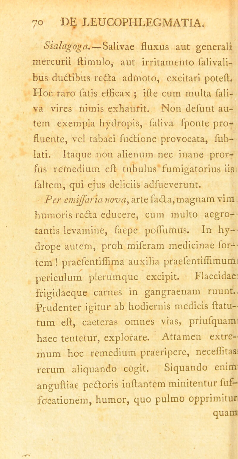 Sialagoga.—Salivae fluxus aut generali mercurii flimtilo, aut irritamento falivali- bus diidlibus redia admoto^ excitari potefl;. Hoc raro fatis eflicax ; ifte cum multa fali- va vires nimis exhaurit. Non defunt au- tem exempla hydropis, faliva fponte pro-^ fluente, vel tabaci futlione provocata, fub- lati. Itaque non alienum nec inane pror- fus refnedium efl tubulus fumigatorius iis faltem, qui ejus deliciis adfueverunt. Per emijfaria nova^ arte fada, magnam vim. humoris recla educere, cum multo aegro- tantis levamine, faepe poiTumUs. In hy-' drope autem, proh miferam medicinae for-- tem ! praefentiflima auxilia praefentiflimum: periculum plerumque excipit. Flaccidae frigidaeque carnes in gangraenam ruunt.. Prudenter igitur ab hodiernis medicis flatu- tum efl, caeteras omnes vias, priufquam haec tentetur, explorare. Attamen extre- mum hoc remedium praeripere, necelfitas rerum aliquando cogit. Siquando enim angufliae pedoris inflantem minitentur fiif- focationem, humor, quo pulmo opprimitur quam