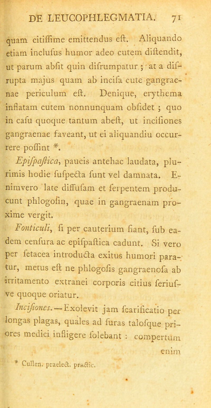 quam, citiffime emittendus eft. Aliquando etiam inclufus humor adeo cutem diftendit, ut parum abfit quin difrumpatur ; ' at a dif- rupta majus quam ab incifa cute gangrae- nae periculum eft. Denique, erythema inflatam cutem nonnunquam obfidet ; quo in cafu quoque tantum abeft, ut incifiones gangraenae faveant, ut ei aliquandiu occur- rere poflint *. Epifpajiica^ paucis antehac laudata, plu- rimis hodie fufpedla funt vel damnata. E- nimvero late diffufam et feipentem produ- cunt phlogofin, quae in gangraenam pro- xime vergit. Fonticuli^ fi per cauterium ftant, fub ea- dem cenfura ac epifpaftica cadunt. Si vero per fetacea introduda exitu« humori para-; tur, metus eft ne phlogofis gangraenofa ab irritamento extranei corporis citius 'feriuf- ve quoque oriatur. Incifiones. — Exolevit jam fcarificatio per longas plagas, quales ad furas talofque pri- ores medici infligere lolebant ; compertum 1^ ' enim * Cullen. praelecl. prniHc.