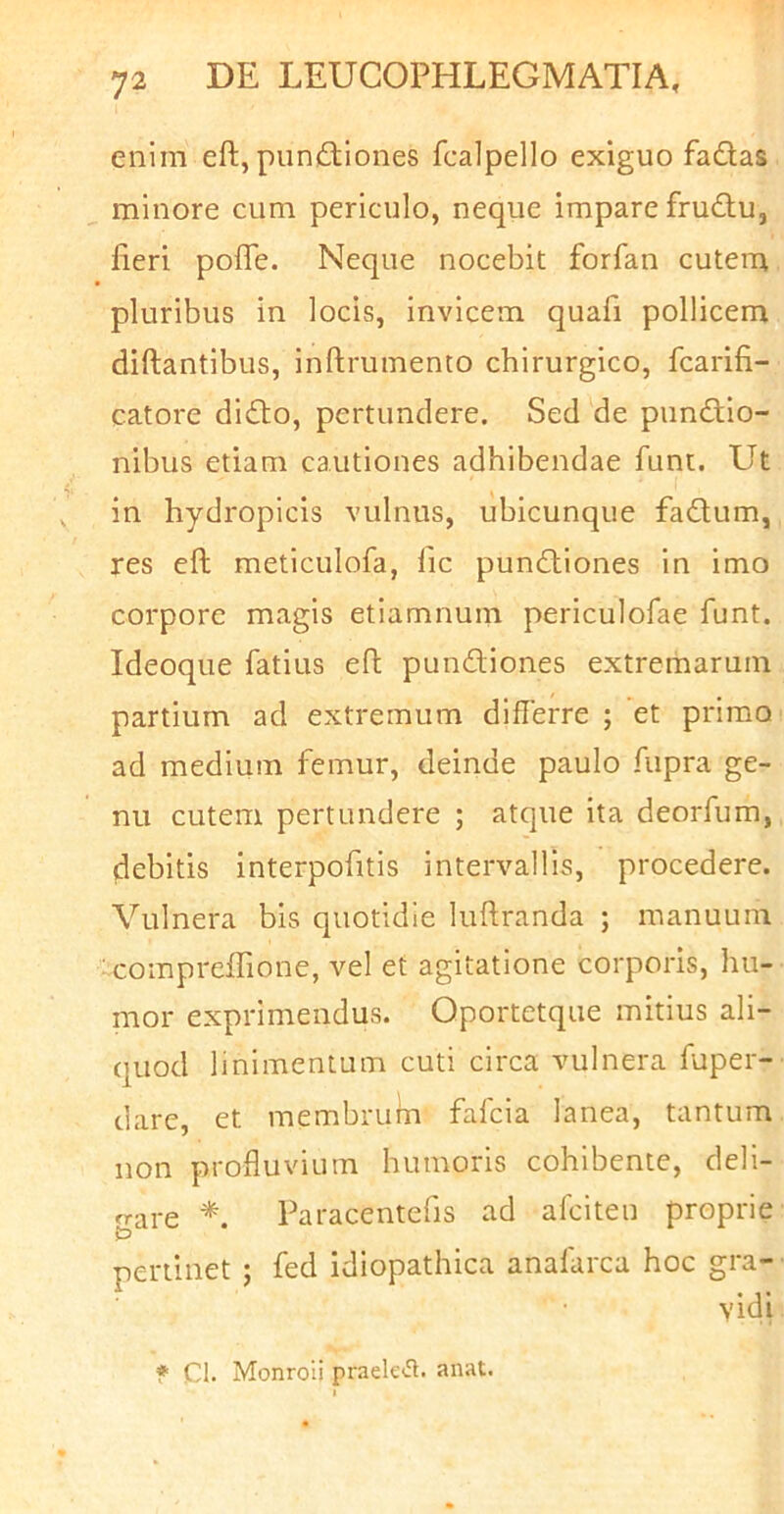 enim eft, pnniTiones fcalpello exiguo fadlas minore cum periculo, neque impare frudu, fieri pofle. Neque nocebit forfan cutem pluribus in locis, invicem quafi pollicem diftantibus, inftrumento chirurgico, fcarifi- catore didbo, pertundere. Sed de punctio- nibus etiam cautiones adhibendae funt. Ut in hydropicis vulnus, ubicunque faCtum, res efl; meticulofa, fic punCliones in imo corpore magis etiamnuin periculofae funt. Ideoque fatius efh pundiones extremarum partium ad extremum diflerre ; et primo ad medium femur, deinde paulo fupra ge- nu cutem pertundere ; atque ita deorfum, debitis interpofitis intervallis, procedere. Vulnera bis quotidie luftranda ; manuum comprelfione, vel et agitatione corporis, hu- mor exprimendus. Oportetque mitius ali- quod linimentum cuti circa vulnera fuper- dare, et membrum fafcia lanea, tantum non profluvium humoris cohibente, deli- brare Paracentefis ad afciten proprie pertinet ; fed idiopathica anafarca hoc gra- vidi ♦ Cl. Monroli praek(5l. anat.