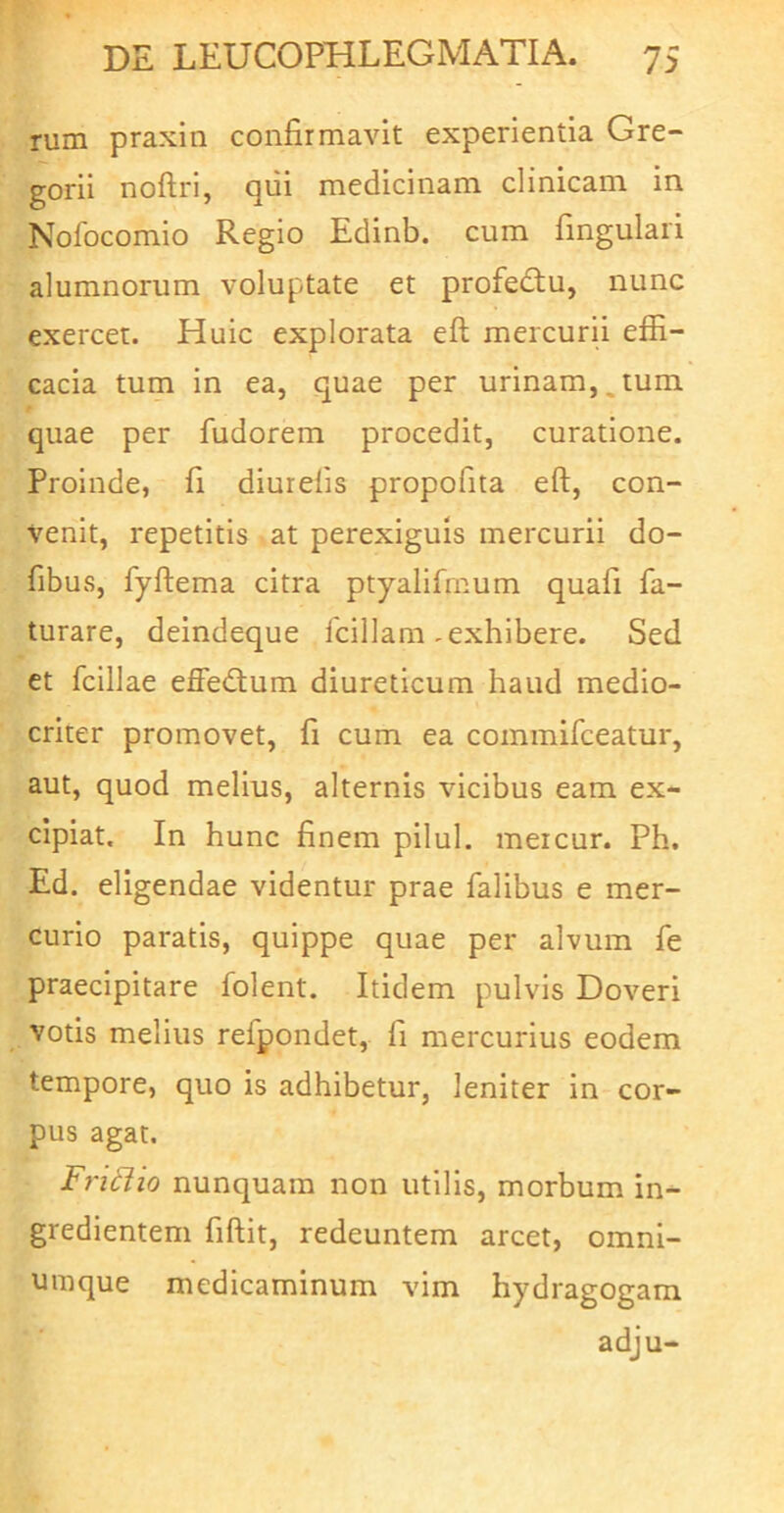 rum praxin confirmavit experientia Gre- gorii noftri, qiii medicinam clinicam in Nolbcomio Regio Edinb. cum fmgulari alumnorum voluptate et profedtu, nunc exercet. Huic explorata eft mercurii effi- cacia turn in ea, quae per urinam,,tum quae per fudorem procedit, curatione. Proinde, fi diurelis propofita eft, con- venit, repetitis at perexiguis mercurii do- fibus, fyftema citra ptyalifmum quafi fa- turare, deindeque Iciliam .exhibere. Sed et fcillae effedlum diureticum haud medio- criter promovet, fi cum ea commifceatur, aut, quod melius, alternis vicibus eam ex- cipiat. In hunc finem pilul. meicur. Ph, Ed. eligendae videntur prae falibus e mer- curio paratis, quippe quae per alvum fe praecipitare folent. Itidem pulvis Doveri votis melius refpondet, fi mercurius eodem tempore, quo is adhibetur, leniter in cor- pus agat. Fri6iio nunquam non utilis, morbum in- gredientem fiftit, redeuntem arcet, omni- uraque medicaminum vim hydragogam adju-