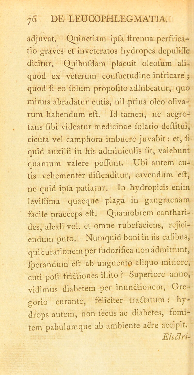 adjuvat. Quinetiam ipfa ftrenua perfrica- tio graves et inveteratos hydropes depuli-fle dicitur. QLiibufdain placuit oleofum ali- quod ex veterum confuetudine infricare j quod fi eo folum propofito adhibeatur, quo minus abradatur cutis, nil prius oleo oliva- rum habendum efl. Id tamen, ne aegro- tans fibi videatur medicinae folatio deftitui, cicuta vel camphora imbuere juvabit: et, fi quid auxilii in his adminiculis fit, valebunt quantum valere poflunt. Ubi autem cu- tis vehementer diftenditur, cavendum eft, ne quid ipfa patiatur. In hydropicis enim leviffima quaeque plaga in gangraenam facile praeceps eft. Quamobrem canthari- des, alcali vol. et omne rubefaciens, rejici- endum puto. Numquid boni in iis cafibus, qui curationem per fudorifica non admittunt, fperandum eft ab unguento aliquo mitiore, cuti poft fridfiones illito ? Superiore anno, vidimus diabetem per inundionem, Gre- gorio curante, feliciter tradatum ; hy- drops autem, non fecus ac diabetes, fomi- tem pabulumque ab ambiente aere accipit. Ele^ri-