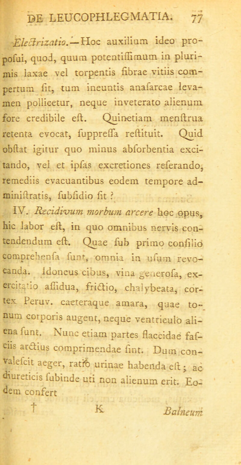 Ele^rizatio. — 'B.oc auxilium ideo prO” pofui, quod, quum poteatiffimum ia pluri- mis laxae vel torpentis fibrae vitiis com- pertum fit, tum ineuntis anafarcae leva- men pollicetur, neque inveterato alienum fore credibile eft. Quinetiam menftrua retenta evocat, fupprefla reftituit. Qqid obftat igitur quo minus abforbentia exci- tando, vel et ipfas excretiones referando, remediis evacuantibus eodem tempore ad- miniftratls, fubfidio fit ? IV. Reddituum morbum arcere hoc .opus, hic labor eft, in quo omnibus nervis con- tendendum eft. Quae fub primo confilib comprehenfa funt, omnia in ufum revo- canda. Idoneus cibus, vina generofa, ex- ercitatio afiidua, friefio, chalybeata^ cor- tex Peruv. caeteraque amara, quae to- num corporis augent, neque ventriculo ali- ena funt. Nunc etiam partes flaccidae faf- ciis ardius comprimendae fint. Dum con- valefcit aeger, ratfe urinae habenda eft; ad diureticis fubinde uti non alienum erit. Eo- dem confert ^ ^ Balneum j