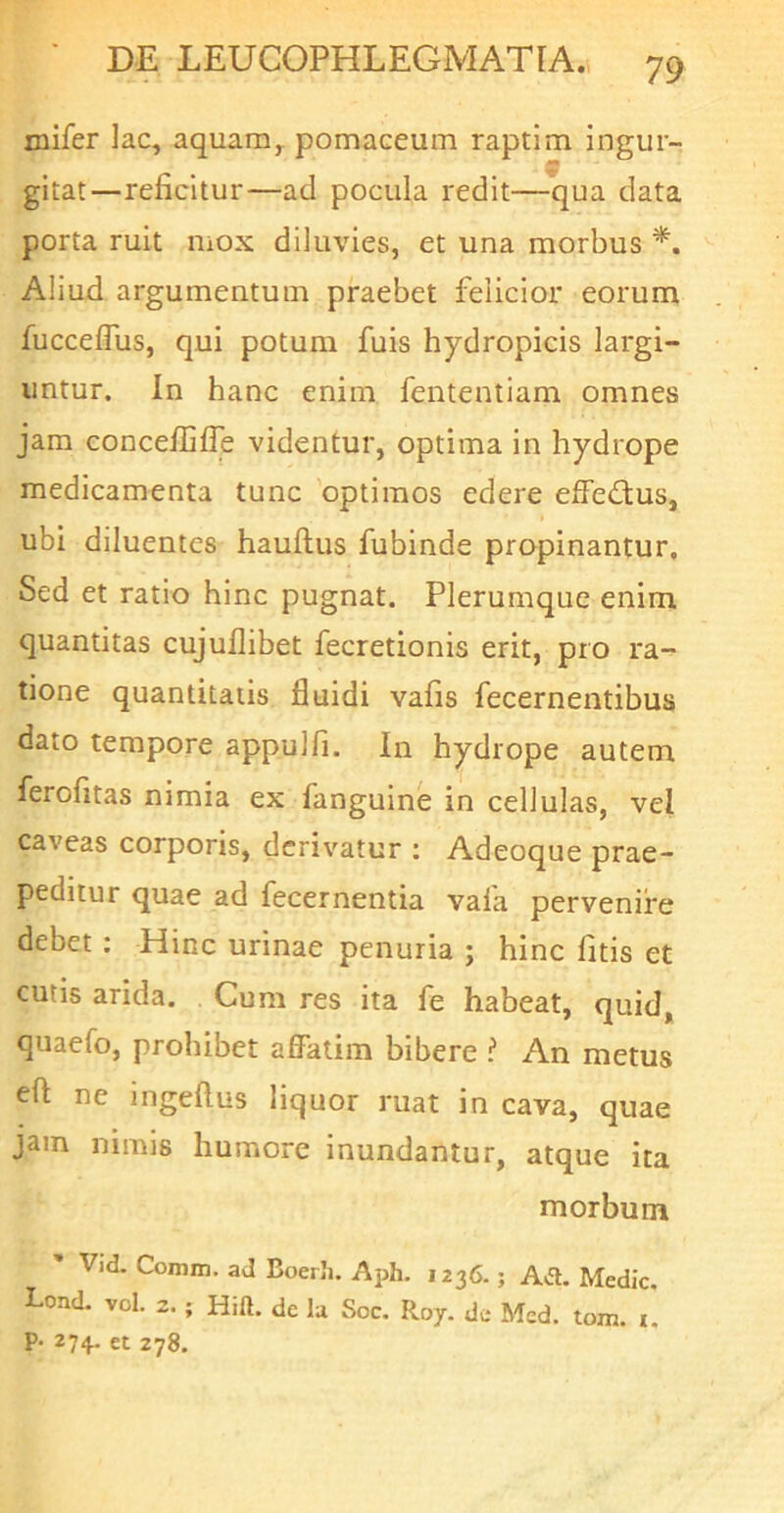 mifer lac, aquam,, pomaceum raptim ingur- gitat—reficitur—ad pocula redit—qua data porta ruit mox diluvies, et una morbus Aliud argumentum praebet felicior eorum fucceflus, qui potum fuis hydropicis largi- untur. In hanc enim fententiam omnes jam concelfifie videntur, optima in hydrope medicamenta tunc 'optimos edere efFe<3;us, ubi diluentes hauftus fubinde propinantur. Sed et ratio hinc pugnat. Plerumque enim quantitas cujullibet fecretionis erit, pro ra- tione quantitatis fluidi vafis fecernentibus dato tempore appulfi. In hydrope autem ferofitas nimia ex fanguine in cellulas, vel caveas corporis, derivatur : Adeoque prae- peditur quae ad fecernentia vaia pervenire debet; Hinc urinae penuria ; hinc fitis et cutis arida. Cum res ita fe habeat, quid, quaefo, prohibet affatim bibere ? An metus eft ne ingeftus liquor ruat in cava, quae jam nimis humore inundantur, atque ita morbum ' Vid. Comm. aJ Boerli. Aph. 1236.; Aa. Medie. Lond. vol. 2.; Hift. de Iu Soc. Roy. de Med. tom. i. P- 274. et 278.