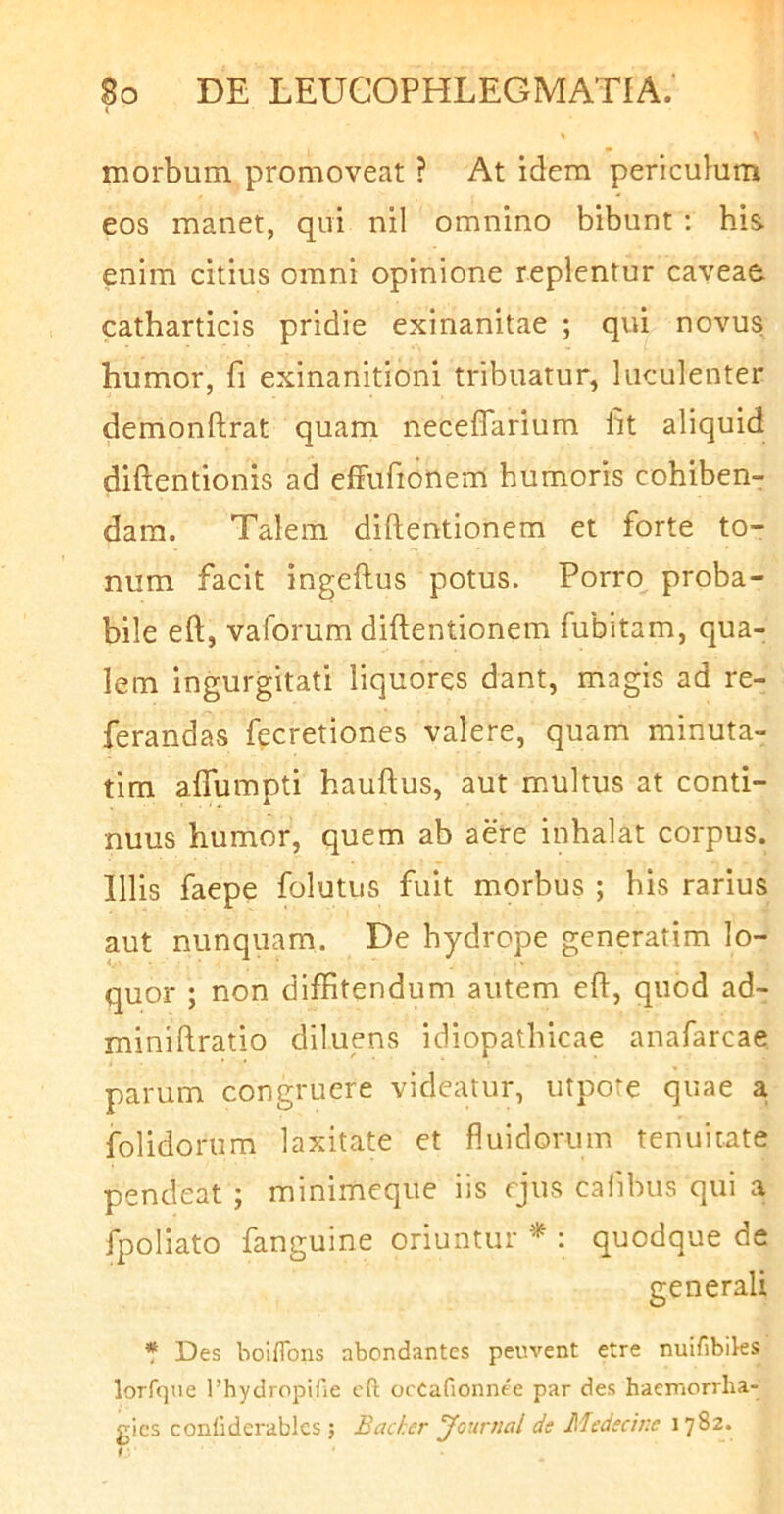 morbum promoveat ? At idem periculum eos manet, qui nil omnino bibunt: his enim citius omni opinione replentur caveae catharticis pridie exinanitae ; qui novus humor, fi exinanitioni tribuatur, luculenter demonftrat quam neceffarium fit aliquid diftentionis ad effufionem humoris cohiben- dam. Talem diftentionem et forte to- num facit ingeftus potus. Porro proba- bile eft, vaforum diftentionem fubitam, qua- lem ingurgitati liquores dant, magis ad re- ferandas fecretiones valere, quam minuta- tim alTumpti hauftus, aut multus at conti- nuus humor, quem ab aere inhalat corpus. Illis faepe folutus fuit morbus ; his rarius aut nunquam. De hydrope generatim lo- quor ; non diffitendum autem eft, quod ad- miniftratio diluens idiopathicae anafarcae parum congruere videatur, utpore quae a folidorum laxitate et fluidorum tenuitate pendeat ; minimeque iis rjus calibus qui a fpoliato fanguine oriuntur * : quodque de generali * Des boiflbiis abondantes peuvent etre nuifibiks lorfque 1’hydropifie cfl ocCafionnee par des haemorrlia- gics conlidcrablcs ; Backer yournal de Medecine 1782. / ■