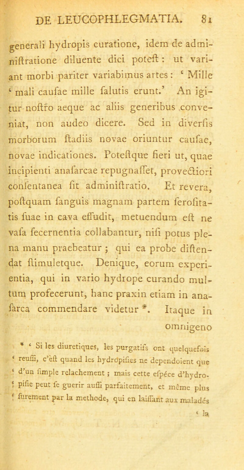 generali hydropis curatione, idem de admi- niftrarione diluente did poteft: ut vari- ant morbi pariter variabimus artes : ‘ Mille ‘ mali caufae mille falutis erunt.’ An igi- tur noftfo aeque ac aliis generibus .conve- niat, non audeo dicere. Sed in diverfis morborum ftadiis novae oriuntur caufae, novae indicationes. Poteftque fieri ut, quae incipienti anafarcae repugnafiet, provediori confentanea fit adminiftratio. Et revera, poftquam fanguis magnam partem ferofita- tis fuae in cava effudit, metuendum eft ne vafa fecernentia collabantur, nifi potus ple- na manu praebeatur ; qui ea probe difien- dat flimuletque. Denique, eorum experi- entia, qui in vario hydrope curando mul- tum profecerunt, hanc praxin etiam in ana- farca commendare videtur *. Itaque in omnigeno * ‘ Si les diuretiques, les purgatifs ont queiquefeis ‘ reufG, c’eft quand les hydrdpilies ne dcpendoient que ‘ d’un fimple relachement ; mais cette efpece d’hydro- ! pifie peut fe guerir auffi parfaitement, et mcme plus f furement par la methode, qui en lai/Tant aux malades