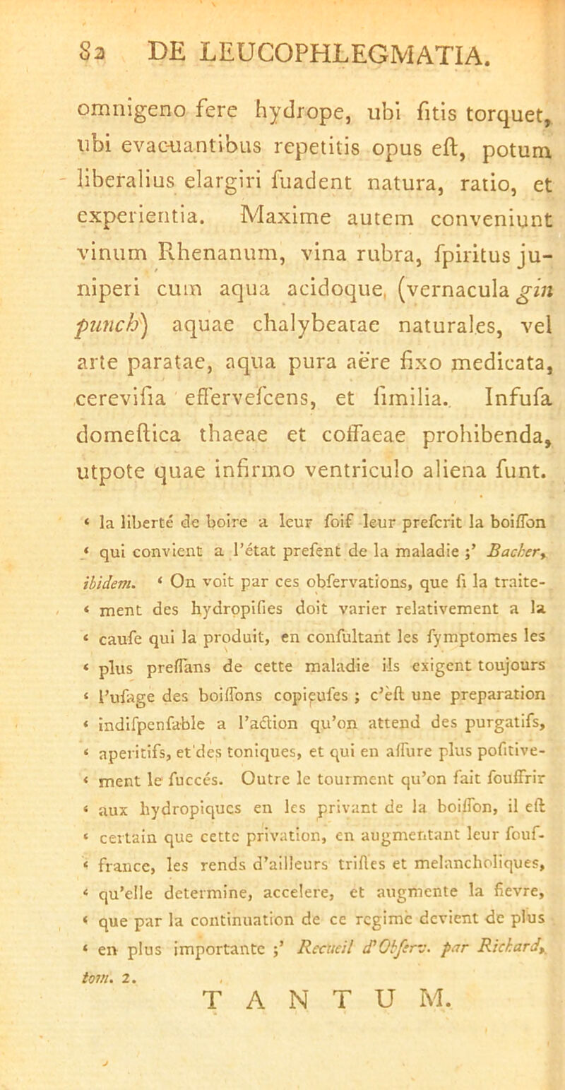 omnigeno fere hydrope, ubi fitis torquet, ubi evac-uantibus repetitis opus eft, potum liberalius elargiri fuadent natura, ratio, et experientia. Maxime autem conveniunt vinum Rhenanum, vina rubra, fpiritus ju- niperi cum aqua acidoque, (vernacula gin ‘punch) aquae chalybeatae naturales, vel arte paratae, aqua pura aere fixo medicata, cerevifia eflervefcens, et fimilia. Infufa domeftica thaeae et coffaeae prohibenda, utpote quae infirmo ventriculo aliena funt. ‘ la liberte de boire a leur foif leur prefcrit la boiffon ‘ qui convient a 1’etat prefent de la maladie Backery ibidem. ‘ On voit par ces obfervations, que fi la traite- ‘ ment des hydrppifies doit varier relativement a la ‘ caufe qui la produit, en confultant les fymptomes les * plus preflans de cette maladie iis exigent toujours ‘ l’ufage des boiffons copi^ufes ; c’eft une preparation ‘ indifpenfoble a Tadlion qu’on attend des purgatifs, ‘ aperitifs, et des toniques, et qui en alFure plus pofitive- < ment le fucccs. Outre le tourment qu’on fait foulFrir ‘ aux hydropiqucs en les privant de la boilTon, il eft ‘ ceitain que cette privation, en augmentant leur fouf- ‘ francc, les rends d’ailleurs trifles et melancholiques, ‘ qu’eile determine, accelere, et augmente la fievre, ‘ que par la continuation de ce rcgimc devient de pius ‘ en plus importante Rccueil cPObftrv. par Rickard^ tom. 2. TANTUM.